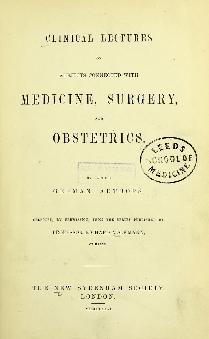 CLINICAL LECTURES SUBJECTS CONNECTED WITH MEDICINE, SURGERY, AND OBSTETRICS,. ei% f scnoot BY VARIOrs GERMAN AUTHORS. SELECTEP, BY PERMISSION, FROM THE SERIES PUBLISHED BY PROFESSOR RICHARD VOLKMANN, OF HALLE. THE NEW SYDENHAM SOCIETY, LONDON. MDCCCLSXVI.