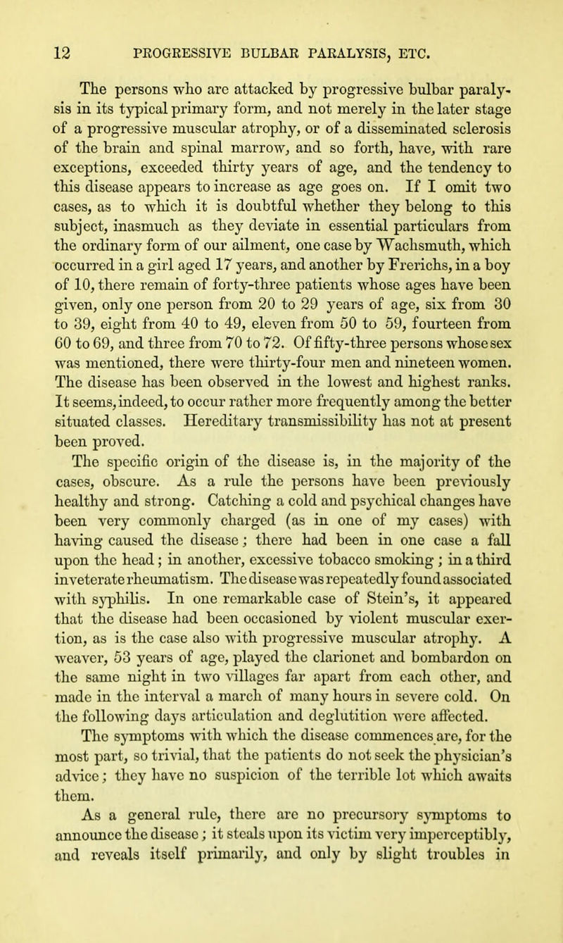 The persons who arc attacked by progressive bulbar paraly- sis in its typical primary form, and not merely in the later stage of a progressive muscular atrophy, or of a disseminated sclerosis of the brain and spinal marrow, and so forth, have, with rare exceptions, exceeded thirty years of age, and the tendency to this disease appears to increase as age goes on. If I omit two cases, as to which it is doubtful whether they belong to this subject, inasmuch as they deviate in essential particulars from the ordinary form of our ailment, one case by Wachsmuth, which occurred in a girl aged 17 years, and another by Frerichs, in a boy of 10, there remain of forty-three patients whose ages have been given, only one person from 20 to 29 years of age, six from 30 to 39, eight from 40 to 49, eleven from 50 to 59, fourteen from 60 to 69, and three from 70 to 72. Of fifty-three persons whose sex was mentioned, there were thirty-four men and nineteen women. The disease has been observed in the lowest and highest ranks. It seems, indeed, to occur rather more frequently among the better situated classes. Hereditary transmissibility has not at present been proved. The specific origin of the disease is, in the majority of the cases, obscure. As a rule the persons have been previously healthy and strong. Catching a cold and psychical changes have been very commonly charged (as in one of my cases) with having caused the disease; there had been in one case a fall upon the head ; in another, excessive tobacco smoking ; in a third inveterate rheumatism. The disease was repeatedly found associated with syphilis. In one remarkable case of Stein's, it appeared that the disease had been occasioned by violent muscular exer- tion, as is the case also with progressive muscular atrophy. A weaver, 53 years of age, played the clarionet and bombardon on the same night in two villages far apart from each other, and made in the interval a march of many hours in severe cold. On the following days articulation and deglutition wore affected. The symptoms with which the disease commences arc, for the most part, so trivial, that the patients do not seek the physician's advice; they have no suspicion of the terrible lot which awaits them. As a general rule, there are no precursory symptoms to announce the disease; it steals upon its victim very imperceptibly, and reveals itself primarily, and only by slight troubles in