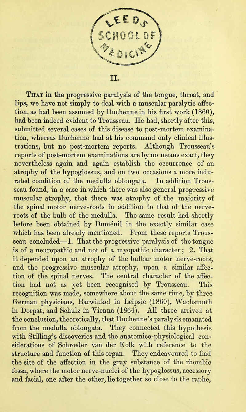 That in the progressive paralysis of the tongue, throat, and lips, we have not simply to deal with a muscular paralytic affec- tion, as had been assumed by Duchenne in his first work (1860), had been indeed evident to Trousseau. He had, shortly after this, submitted several cases of this disease to post-mortem examina- tion, whereas Duchenne had at his command only clinical illus- trations, but no post-mortem reports. Although Trousseau's reports of post-mortem examinations are by no means exact, they nevertheless again and again establish the occurrence of an atrophy of the hypoglossus, and on two occasions a more indu- rated condition of the medulla oblongata. In addition Trous- seau found, in a case in which there was also general progressive muscular atrophy, tbat there was atrophy of the majority of the spinal motor nerve-roots in addition to tbat of the nerve- roots of the bulb of the medulla. The same result had shortly before been obtained by Dumenil in the exactly similar case which has been already mentioned. From tbese reports Trous- seau concluded—1. That the progressive paralysis of the tongue is of a neuropathic and not of a myopathic character; 2. Tbat it depended upon an atrophy of the bulbar motor nerve-roots, and the progressive muscular atrophy, upon a similar affec- tion of the spinal nerves. The central character of the affec- tion had not as yet been recognised by Trousseau. This recognition was made, somewhere about the same time, by three German physicians, Barwinkel in Leipsic (1860), Wachsmuth in Dorpat, and Schulz in Vienna (1864). All three arrived at the conclusion, theoretically, that Duchenne's paralysis emanated from the medulla oblongata. They connected this hypothesis with Stilling's discoveries and the anatomico-physiological con- siderations of Schrceder van der Kolk with reference to the structure and function of this organ. They endeavoured to find the site of the affection in the gray substance of the rhombic fossa, where the motor nerve-nuclei of the hypoglossus, accessory and facial, one after the other, lie together so close to the raphe,