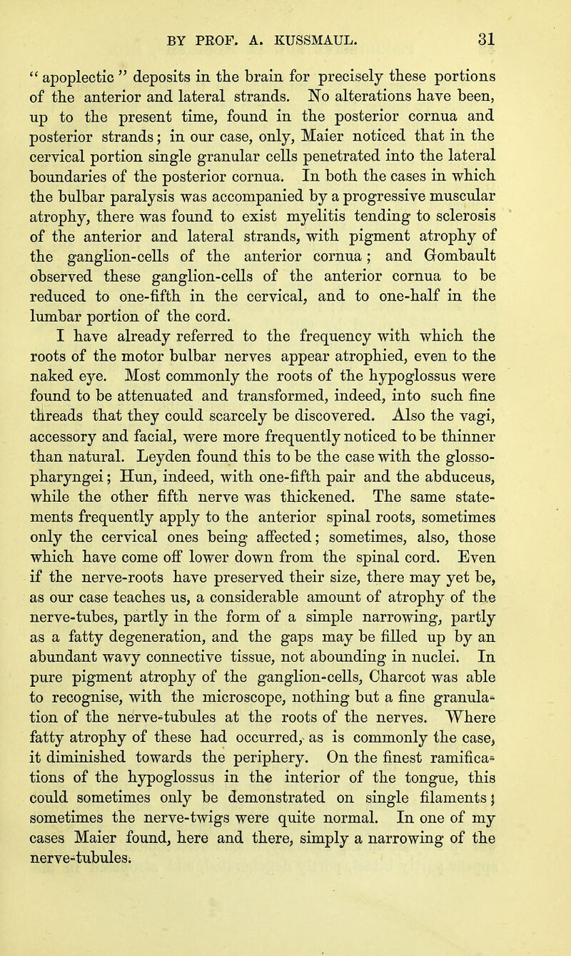  apoplectic  deposits in the brain for precisely these portions of the anterior and lateral strands. No alterations have been, up to the present time, found in the posterior cornua and posterior strands; in our case, only, Maier noticed that in the cervical portion single granular cells penetrated into the lateral boundaries of the posterior cornua. In both the cases in which the bulbar paralysis was accompanied by a progressive muscular atrophy, there was found to exist myelitis tending to sclerosis of the anterior and lateral strands, with pigment atrophy of the ganglion-cells of the anterior cornua; and Grombault observed these ganglion-cells of the anterior cornua to be reduced to one-fifth in the cervical, and to one-half in the lumbar portion of the cord. I have already referred to the frequency with which the roots of the motor bulbar nerves appear atrophied, even to the naked eye. Most commonly the roots of the hypoglossus were found to be attenuated and transformed, indeed, into such fine threads that they could scarcely be discovered. Also the vagi, accessory and facial, were more frequently noticed to be thinner than natural. Leyden found this to be the case with the glosso- pharyngei; Hun, indeed, with one-fifth pair and the abduceus, while the other fifth nerve was thickened. The same state- ments frequently apply to the anterior spinal roots, sometimes only the cervical ones being affected; sometimes, also, those which have come off lower down from the spinal cord. Even if the nerve-roots have preserved their size, there may yet be, as our case teaches us, a considerable amount of atrophy of the nerve-tubes, partly in the form of a simple narrowing, partly as a fatty degeneration, and the gaps may be filled up by an abundant wavy connective tissue, not abounding in nuclei. In pure pigment atrophy of the ganglion-cells, Charcot was able to recognise, with the microscope, nothing but a fine granula* tion of the nerve-tubules at the roots of the nerves. Where fatty atrophy of these had occurred, as is commonly the case, it diminished towards the periphery. On the finest ramifica- tions of the hypoglossus in the interior of the tongue, this could sometimes only be demonstrated on single filaments \ sometimes the nerve-twigs were quite normal. In one of my cases Maier found, here and there, simply a narrowing of the nerve-tubules.