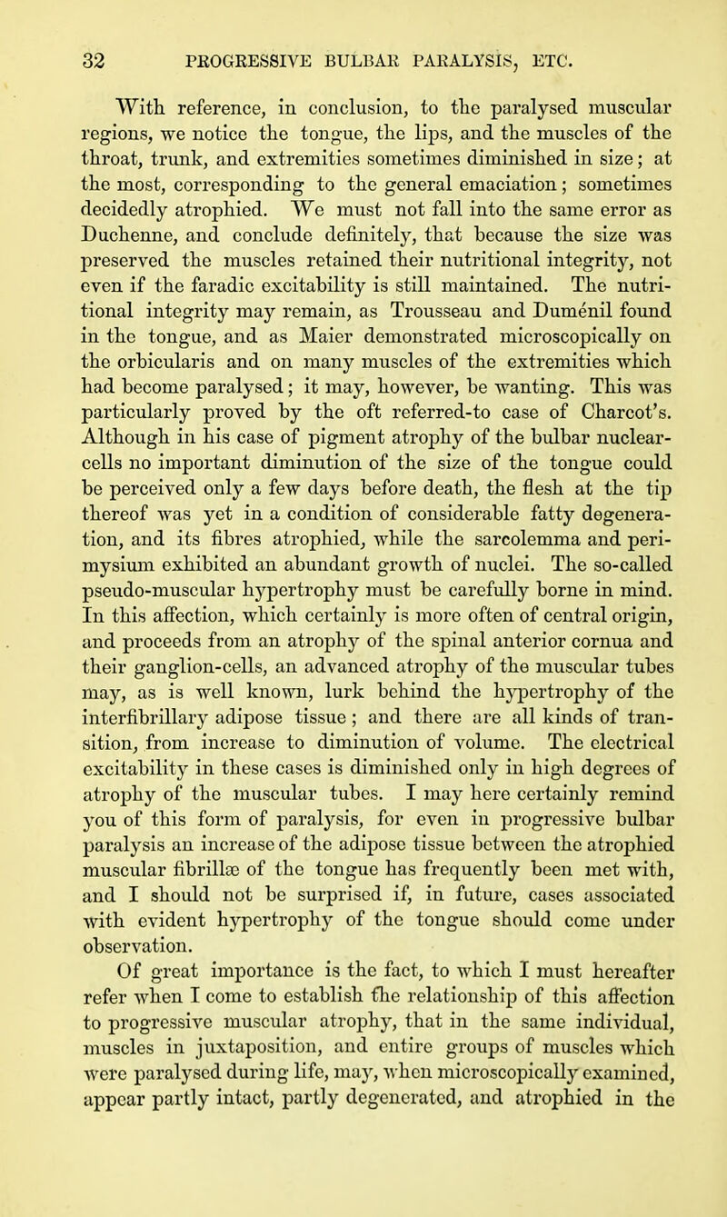 With, reference, in conclusion, to the paralysed muscular regions, we notice the tongue, the lips, and the muscles of the throat, trunk, and extremities sometimes diminished in size; at the most, corresponding to the general emaciation; sometimes decidedly atrophied. We must not fall into the same error as Duchenne, and conclude definitely, that because the size was preserved the muscles retained their nutritional integrity, not even if the faradic excitability is still maintained. The nutri- tional integrity may remain, as Trousseau and Dumenil found in the tongue, and as Maier demonstrated microscopically on the orbicularis and on many muscles of the extremities which had become paralysed; it may, however, be wanting. This was particularly proved by the oft referred-to case of Charcot's. Although in his case of pigment atrophy of the bulbar nuclear- cells no important diminution of the size of the tongue could be perceived only a few days before death, the flesh at the tip thereof was yet in a condition of considerable fatty degenera- tion, and its fibres atrophied, while the sarcolemma and peri- mysium exhibited an abundant growth of nuclei. The so-called pseudo-muscular hypertrophy must be carefully borne in mind. In this affection, which certainly is more often of central origin, and proceeds from an atrophy of the spinal anterior cornua and their ganglion-cells, an advanced atrophy of the muscular tubes may, as is well known, lurk behind the hypertrophy of the interfibrillary adipose tissue; and there are all kinds of tran- sition, from increase to diminution of volume. The electrical excitability in these cases is diminished only in high degrees of atrophy of the muscular tubes. I may here certainly remind you of this form of paralysis, for even in progressive bulbar paralysis an increase of the adipose tissue between the atrophied muscular fibrilla) of the tongue has frequently been met with, and I should not be surprised if, in future, cases associated with evident hypertrophy of the tongue should come under observation. Of great importance is the fact, to which I must hereafter refer when I come to establish fhe relationship of this affection to progressive rnuscular atrophy, that in the same individual, muscles in juxtaposition, and entire groups of muscles which Avere paralysed during life, may, when microscopically examined, appear partly intact, partly degenerated, and atrophied in the