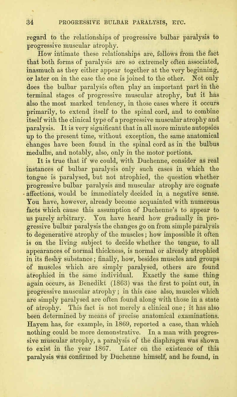 regard to the relationships of progressive bulbar paralysis to progressive muscular atrophy. How intimate these relationships are, follows from the fact that both forms of paralysis are so extremely often associated, inasmuch as they either appear together at the very beginning, or later on in the case the one is joined to the other. Not only does the bulbar paralysis often play an important part in the terminal stages of progressive muscular atrophy, but it has also the most marked tendency, in those cases where it occurs primarily, to extend itself to the spinal cord, and to combine itself with the clinical type of a progressive muscular atrophy and paralysis. It is very significant that in all more minute autopsies up to the present time, Avithout exception, the same anatomical changes have been found in the spinal cord as in the bulbus medulla?, and notably, also, only in the motor portions. It is true that if we could, with Duchenne, consider as real instances of bulbar paralysis only such cases in which the tongue is paralysed, but not atrophied, the question whether progressive bulbar paralysis and muscular atrophy are cognate affections, would be immediately decided in a negative sense. You have, however, already become acquainted with numerous facts which cause this assumption of Duchenne's to appear to us purely arbitrary. Yoxi have heard how gradually in pro- gressive bulbar paralysis the changes go on from simple paralysis to degenerative atrophy of the muscles; how impossible it often is on the living subject to decide whether the tongue, to all appearances of normal thickness, is normal or already atrophied in its fleshy substance; finally, how, besides muscles and groups of muscles which are simply paralysed, others are found atrophied in the same individual. Exactly the same thing again occurs, as Benedikt (1863) was the first to point out, in progressive muscular atrophy ; in this case also, muscles which are simply paralysed are often found along with those in a state of atrophy. This fact is not merely a clinical one ; it has also been determined by means of precise anatomical examinations. Hayem has, for example, in 1869, reported a case, than which nothing could be more demonstrative. In a man with progres- sive muscular atrophy, a paralysis of the diaphragm was shown to exist in the year 1867. Later on the existence of this paralysis was confirmed by Duchenne himself, and he found, in