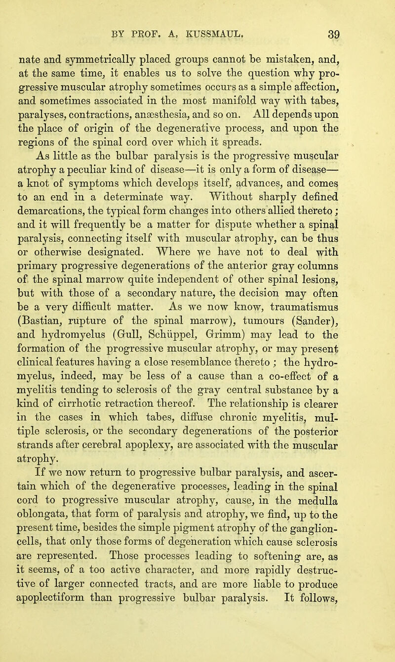 nate and symmetrically placed groups cannot be mistaken, and, at the same time, it enables us to solve the question why pro- gressive muscular atrophy sometimes occurs as a simple affection, and sometimes associated in the most manifold way with tabes, paralyses, contractions, anaesthesia, and so on. All depends upon the place of origin of the degenerative process, and upon the regions of the spinal cord over which it spreads. As little as the bulbar paralysis is the progressive muscular atrophy a peculiar kind of disease—it is only a form of disease— a knot of symptoms which develops itself, advances, and comes to an end in a determinate way. Without sharply defined demarcations, the typical form changes into others allied thereto; and it will frequently be a matter for dispute whether a spinal paralysis, connecting itself with muscular atrophy, can be thus or otherwise designated. Where we have not to deal with primary progressive degenerations of the anterior gray columns of; the spinal marrow quite independent of other spinal lesions, but with those of a secondary nature, the decision may often be a very difficult matter. As we now know, traumatismus (Bastian, rupture of the spinal marrow), tumours (Sander), and hydromyelus (Gull, Schuppel, Grimm) may lead to the formation of the progressive muscular atrophy, or may present clinical features having a close resemblance thereto ; the hydro- myelus, indeed, may be less of a cause than a co-effect of a myelitis tending to sclerosis of the gray central substance by a kind of cirrhotic retraction thereof. The relationship is clearer in the cases in which tabes, diffuse chronic myelitis, mul- tiple sclerosis, or the secondary degenerations of the posterior strands after cerebral apoplexy, are associated with the muscular atrophy. If we now return to progressive bulbar paralysis, and ascer- tain which of the degenerative processes, leading in the spinal cord to progressive muscular atrophy, cause, in the medulla oblongata, that form of paralysis and atrophy, we find, up to the present time, besides the simple pigment atrophy of the ganglion- cells, that only those forms of degeneration which cause sclerosis are represented. Those processes leading to softening are, as it seems, of a too active character, and more rapidly destruc- tive of larger connected tracts, and are more liable to produce apoplectiform than progressive bulbar paralysis. It follows,