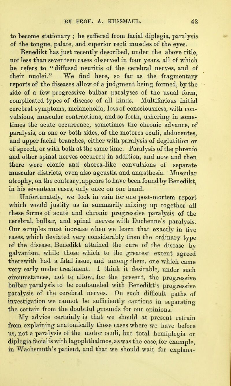 to become stationary ; he suffered from facial diplegia, paralysis of the tongue, palate, and superior recti muscles of the eyes. Benedikt has just recently described, under the above title, not less than seventeen cases observed in four years, all of which he refers to diffused neuritis of the cerebral nerves, and of their nuclei. We find here, so far as the fragmentary reports of the diseases allow of a judgment being formed, by the side of a few progressive bulbar paralyses of the usual form, complicated types of disease of all kinds. Multifarious initial cerebral symptoms, melancholia, loss of consciousness, with con- vulsions, muscular contractions, and so forth, ushering in some- times the acute occurrence, sometimes the chronic advance, of paralysis, on one or both sides, of the motores oculi, abducentes, and upper facial branches, either with paralysis of deglutition or of speech, or with both at the same time. Paralysis of the phrenic and other spinal nerves occurred in addition, and now and then there were clonic and chorea-like convulsions of separate muscular districts, even also ageustia and anaesthesia. Muscular atrophy, on the contrary, appears to have been found by Benedikt, in his seventeen cases, only once on one hand. Unfortunately, we look in vain for one post-mortem report which would justify us in summarily mixing up together all these forms of acute and chronic progressive paralysis of the cerebral, bulbar, and spinal nerves with Duchenne's paralysis. Our scruples must increase when we learn that exactly in five cases, which deviated very considerably from the ordinary type of the disease, Benedikt attained the cure of the disease by galvanism, while those which to the greatest extent agreed therewith had a fatal issue, and among them, one which came very early under treatment. I think it desirable, under such circumstances, not to allow, for the present, the progressive bulbar paralysis to be confounded with Benedikt's progressive paralysis of the cerebral nerves. On such difficult paths of investigation we cannot be sufficiently cautious in separating the certain from the doubtful grounds for our opinions. My advice certainly is that we should at present refrain from explaining anatomically those cases where we have before us, not a paralysis of the motor oculi, but total hemiplegia or diplegia facialis with lagophthalmos, as was the case, for example, in Wachsmuth's patient, and that we should wait for explana-