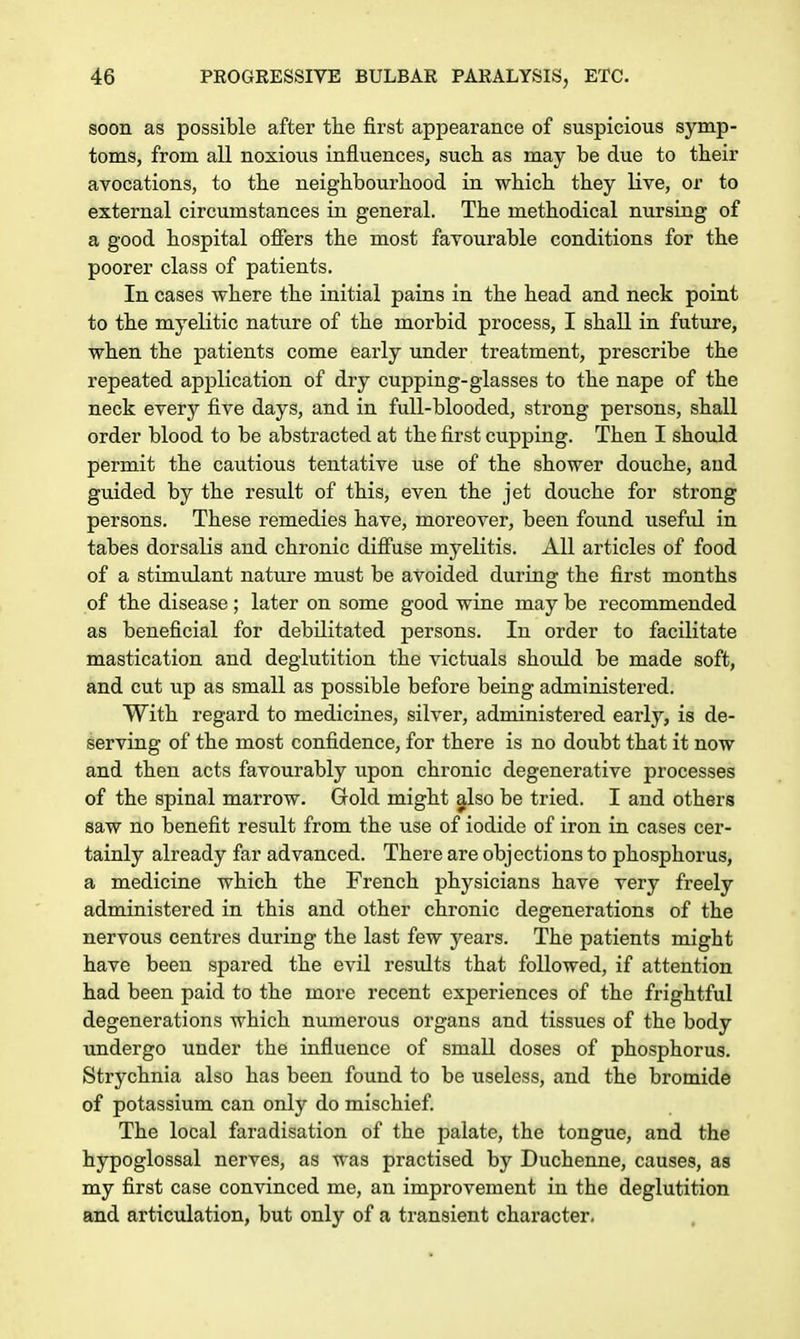 soon as possible after the first appearance of suspicious symp- toms, from all noxious influences, such as may be due to their avocations, to the neighbourhood in which they Live, or to external circumstances in general. The methodical nursing of a good hospital offers the most favourable conditions for the poorer class of patients. In cases where the initial pains in the head and neck point to the myelitic nature of the morbid process, I shall in future, when the patients come early under treatment, prescribe the repeated application of dry cupping-glasses to the nape of the neck every five days, and in full-blooded, strong persons, shall order blood to be abstracted at the first cupping. Then I should permit the cautious tentative use of the shower douche, and guided by the result of this, even the jet douche for strong persons. These remedies have, moreover, been found useful in tabes dorsalis and chronic diffuse myelitis. All articles of food of a stimulant nature must be avoided during the first months of the disease; later on some good wine may be recommended as beneficial for debilitated persons. In order to facilitate mastication and deglutition the victuals should be made soft, and cut up as small as possible before being administered. With regard to medicines, silver, administered early, is de- serving of the most confidence, for there is no doubt that it now and then acts favourably upon chronic degenerative processes of the spinal marrow. Gold might also be tried. I and others saw no benefit result from the use of iodide of iron in cases cer- tainly already far advanced. There are objections to phosphorus, a medicine which the French physicians have very freely administered in this and other chronic degenerations of the nervous centres during the last few years. The patients might have been spared the evil results that followed, if attention had been paid to the more recent experiences of the frightful degenerations which numerous organs and tissues of the body undergo under the influence of small doses of phosphorus. Strychnia also has been found to be useless, and the bromide of potassium can only do mischief. The local faradisation of the palate, the tongue, and the hypoglossal nerves, as was practised by Duchenne, causes, as my first case convinced me, an improvement in the deglutition and articulation, but only of a transient character.