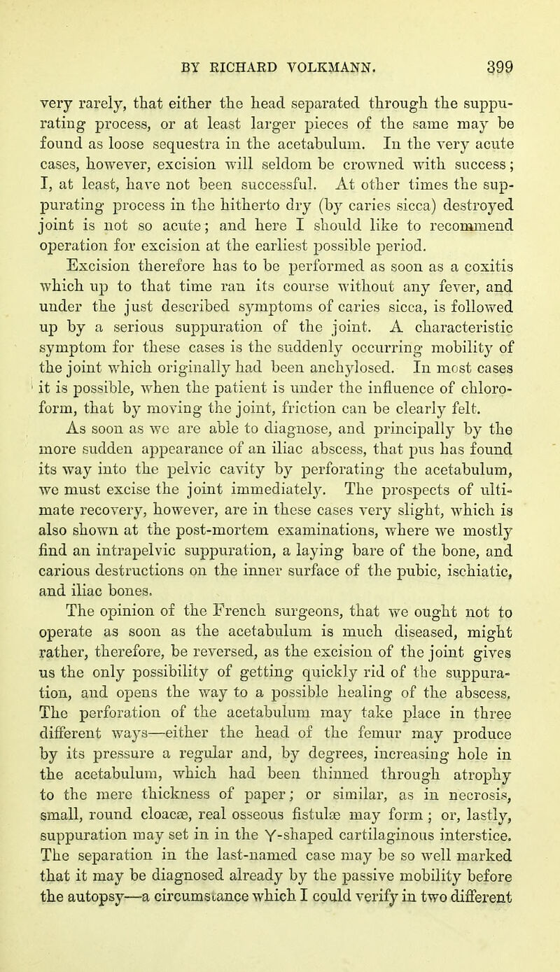 very rarely, that either the head separated through the suppu- rating process, or at least larger pieces of the same may be found as loose sequestra in the acetabulum. In the very acute cases, however, excision will seldom be crowned with success; I, at least, have not been successful. At other times the sup- purating process in the hitherto dry (by caries sicca) destroyed joint is not so acute ; and here I should like to recommend operation for excision at the earliest possible period. Excision therefore has to be performed as soon as a coxitis which up to that time ran its course without any fever, and under the just described symptoms of caries sicca, is followed up by a serious suppuration of the joint. A characteristic symptom for these cases is the suddenly occurring mobility of the joint which originally had been anchylosed. In most cases it is possible, when the patient is under the influence of chloro- form, that by moving the joint, friction can be clearly felt. As soon as we are able to diagnose, and principally by the more sudden appearance of an iliac abscess, that pus has found its way into the pelvic cavity by perforating the acetabulum, we must excise the joint immediately. The prospects of ulti- mate recovery, however, are in these cases very slight, which is also shown at the post-mortem examinations, where we mostly find an intrapelvic suppuration, a laying bare of the bone, and carious destructions on the inner surface of the pubic, ischiatic, and iliac bones. The opinion of the French surgeons, that we ought not to operate as soon as the acetabulum is much diseased, might rather, therefore, be reversed, as the excision of the joint gives us the only possibility of getting quickly rid of the suppura- tion, and opens the way to a possible healing of the abscess. The perforation of the acetabulum may take place in three different ways—either the head of the femur may produce by its pressure a regular and, by degrees, increasing hole in the acetabulum, which had been thinned through atrophy to the mere thickness of paper; or similar, as in necrosis, small, round cloacae, real osseous fistula) may form ; or, lastly, suppuration may set in in the Y-shaped cartilaginous interstice. The separation in the last-named case may be so well marked that it may be diagnosed already by the passive mobility before the autopsy—-a circumstance which I could verify in two different