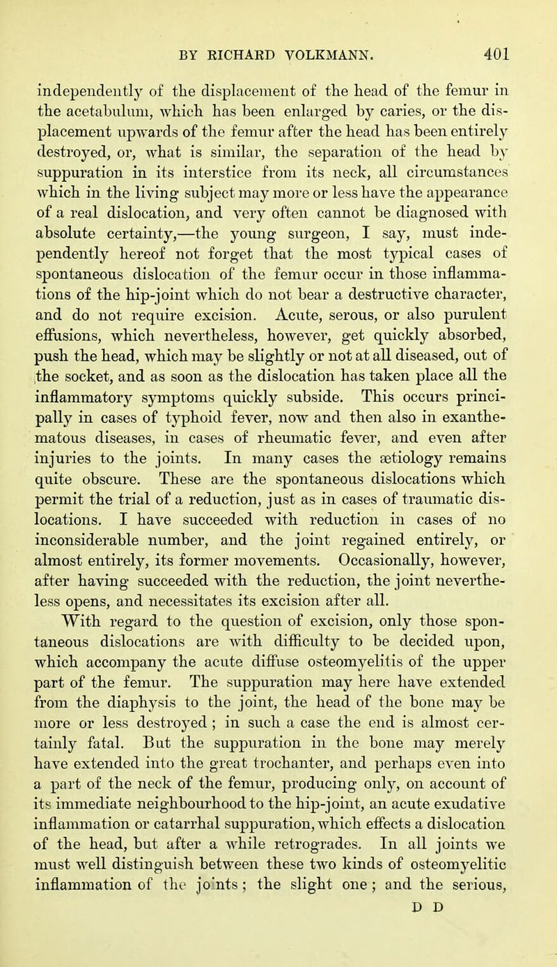 independently of the displacement of the head of the femur in the acetabulum, which has been enlarged by caries, or the dis- placement upwards of the femur after the head has been entirely destroyed, or, what is similar, the separation of the head by suppuration in its interstice from its neck, all circumstances which in the living subject may more or less have the appearance of a real dislocation, and very often cannot be diagnosed with absolute certainty,—the young surgeon, I say, must inde- pendently hereof not forget that the most typical cases of spontaneous dislocation of the femur occur in those inflamma- tions of the hip-joint which do not bear a destructive character, and do not require excision. Acute, serous, or also purulent effusions, which nevertheless, however, get quickly absorbed, push the head, which may be slightly or not at all diseased, out of the socket, and as soon as the dislocation has taken place all the inflammatory symptoms quickly subside. This occurs princi- pally in cases of typhoid fever, now and then also in exanthe- matous diseases, in cases of rheumatic fever, and even after injui-ies to the joints. In many cases the aetiology remains quite obscure. These are the spontaneous dislocations which permit the trial of a reduction, just as in cases of traumatic dis- locations. I have succeeded with reduction in cases of no inconsiderable number, and the joint regained entirely, or almost entirely, its former movements. Occasionally, however, after having succeeded with the reduction, the joint neverthe- less opens, and necessitates its excision after all. With regard to the question of excision, only those spon- taneous dislocations are with difficulty to be decided upon, which accompany the acute diffuse osteomyelitis of the upper part of the femur. The suppuration may here have extended from the diaphysis to the joint, the head of the bone may be more or less destroyed; in such a case the end is almost cer- tainly fatal. But the suppuration in the bone may merely have extended into the great trochanter, and perhaps even into a part of the neck of the femur, producing only, on account of its immediate neighbourhood to the hip-joint, an acute exudative inflammation or catarrhal suppuration, which effects a dislocation of the head, but after a while retrogrades. In all joints we must well distinguish between these two kinds of osteomyelitic inflammation of the joints; the slight one ; and the serious, D D