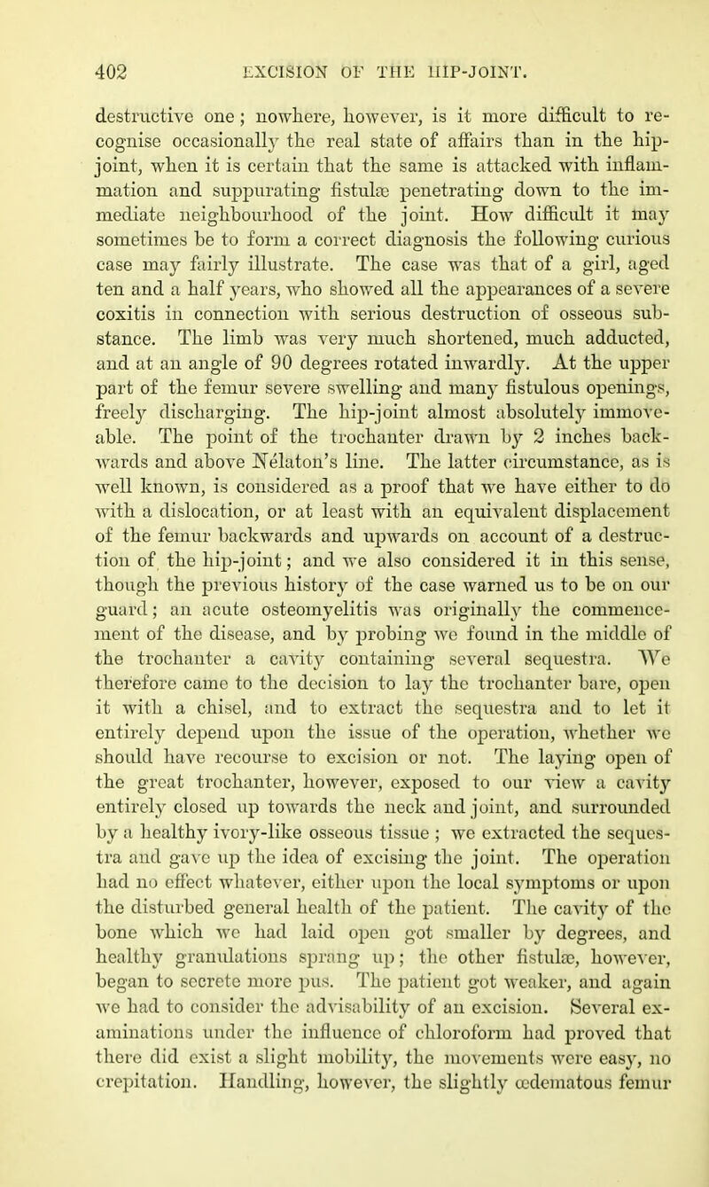 destructive one; nowhere, however, is it more difficult to re- cognise occasionally the real state of affairs than in the hip- joint, when it is certain that the same is attacked with inflam- mation and suppurating fistula; penetrating down to the im- mediate neighbourhood of the joint. How difficult it may sometimes be to form a correct diagnosis the following curious case may fairly illustrate. The case was that of a girl, aged ten and a half years, who showed all the appearances of a severe coxitis in connection with serious destruction of osseous sub- stance. The limb was very much shortened, much adducted, and at an angle of 90 degrees rotated inwardly. At the upper part of the femur severe swelling and many fistulous openings, freely discharging. The hip-joint almost absolutely immove- able. The point of the trochanter drawn by 2 inches back- wards and above Nekton's line. The latter circumstance, as is well known, is considered as a proof that we have either to do with a dislocation, or at least with an equivalent displacement of the femur backwards and upwards on account of a destruc- tion of the hip-joint; and we also considered it in this sense, though the previous history of the case warned us to be on our guard; an acute osteomyelitis was originally the commence- ment of the disease, and by probing we found in the middle of the trochanter a cavity containing several sequestra. We therefore came to the decision to lay the trochanter bare, opeu it with a chisel, and to extract the sequestra and to let it entirely depend upon the issue of the operation, whether we should have recourse to excision or not. The laying open of the great trochanter, however, exposed to our view a cavity entirely closed up towards the neck and joint, and surrounded by a healthy ivory-like osseous tissue ; we extracted the seques- tra and gave up the idea of excising the joint. The operation had no effect whatever, either upon the local symptoms or upon the disturbed general health of the patient. The cavity of the bone which we had laid open got smaller by degrees, and healthy gramilations sprang up; the other fistuke, however, began to secrete more pus. The patient got weaker, and again Ave had to consider the advisability of an excision. Several ex- aminations under the influence of chloroform had proved that there did exist a slight mobility, the movements were easy, no crepitation. Handling, however, the slightly tedematous femur