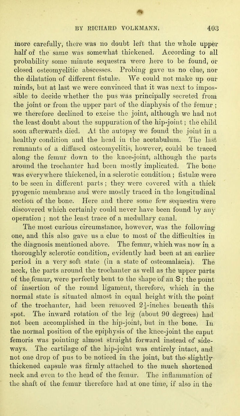 more carefully, there was no doubt left that the whole upper half of the same was somewhat thickened. According to all probability some minute sequestra were here to be found, or closed osteomyelitic abscesses. Probing gave us no clue, nor the dilatation of different fistula?. We could not make up our minds, but at last we were convinced that it was next to impos- sible to decide whether the pus was principally secreted from the joint or from the upper part of the diaphysis of the femur ; we therefore declined to excise the joint, although we had not the least doubt about the suppuration of the hip-joint; the child soon afterwards died. At the autopsy we found the joint in a healthy condition and the head in the acetabulum. The last remnants of a diffused osteomyelitis, however, could be traced along the femur down to the knee-joint, although the parts around the trochanter had been mostly implicated. The bone was everywhere thickened, in a sclerotic condition ; fistulao were to be seen in different parts ; they were covered with a thick pyogenic membrane and were mostly traced in the longitudinal section of the bone. Here and there some few sequestra were discovered which certainly could never have been found by ally operation ; not the least trace of a medullary canal. The most curious circumstance, however, was the following one, and this also gave us a clue to most of the difficulties in the diagnosis mentioned above. The femur, which was now in a thoroughly sclerotic condition, evidently had been at an earlier period in a very soft state (in a state of osteomalacia). The neck, the parts around the trochanter as well as the upper parts of the femur, were perfectly bent to the shape of an S; the point of insertion of the round ligament, therefore, which in the normal state is situated almost in equal height with the point of the trochanter, had been removed 2^-inches beneath this spot. The inward rotation of the leg (about 90 degrees) had not been accomplished in the hip-joint, but in the bone. In the normal position of the epiphysis of the knee-joint the caput femoris was pointing almost straight forward instead of side- ways. The cartilage of the hip-joint was entirely intact, and not one drop of pus to be noticed in the joint, but the slightly thickened capsule was firmly attached to the much shortened neck and even to the head of the femur. The inflammation of the shaft of the femur therefore had at one time, if also in the