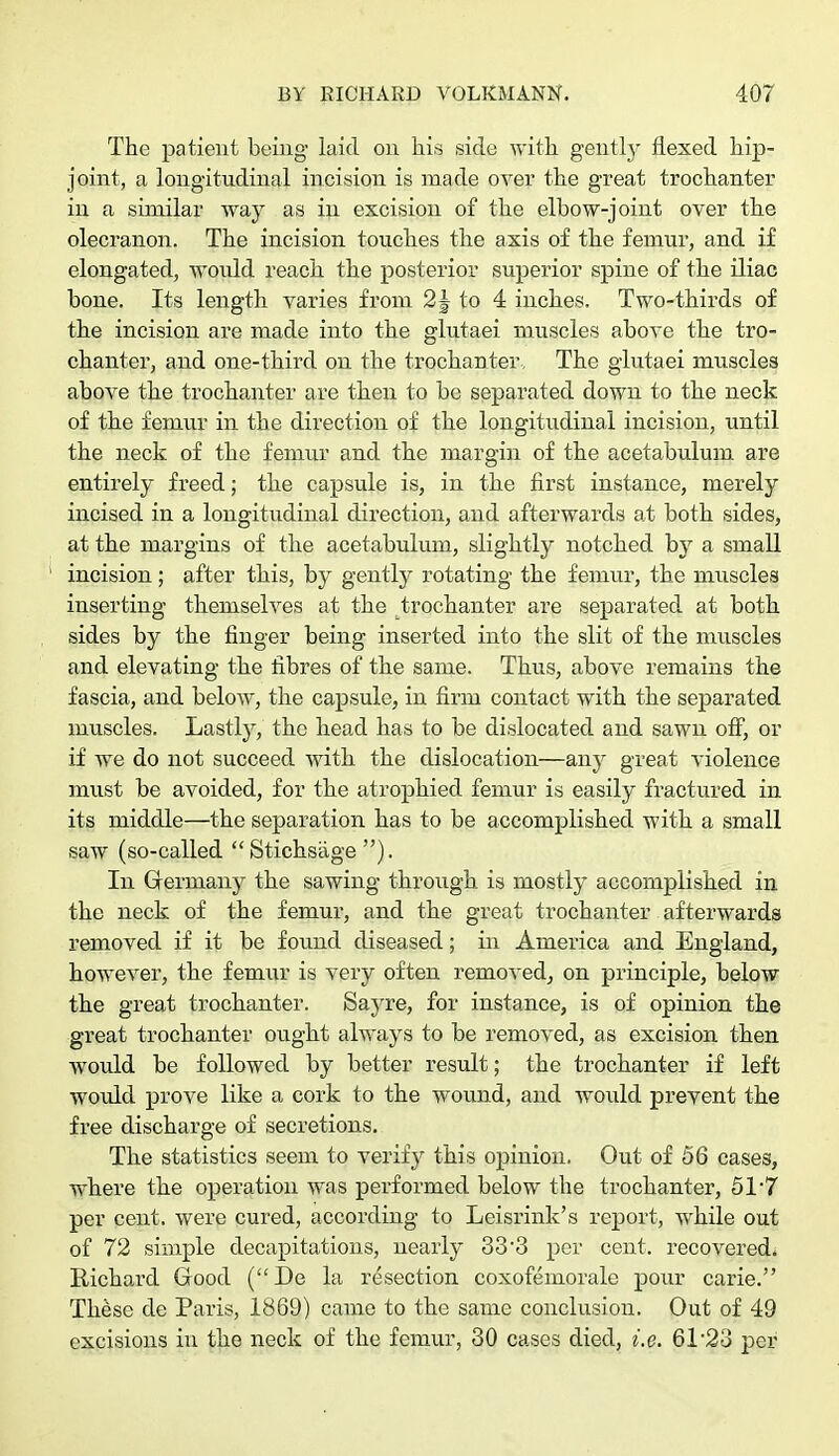 The patient being laid on his side with gently flexed hip- joint, a longitudinal incision is made over the great trochanter in a similar way as in excision of the elbow-joint over the olecranon. The incision touches the axis of the femur, and if elongated, would reach the posterior superior spine of the iliac bone. Its length varies from 2 J to 4 inches. Two-thirds of the incision are made into the glutaei muscles above the tro- chanter, and one-third on the trochanter, The glutaei muscles above the trochanter are then to be separated down to the neck of the femur in the direction of the longitudinal incision, until the neck of the femur and the margin of the acetabulum are entirely freed; the capsule is, in the first instance, merely incised in a longitudinal direction, and afterwards at both sides, at the margins of the acetabulum, slightly notched by a small incision; after this, by gently rotating the femur, the muscles inserting themselves at the trochanter are separated at both sides by the finger being inserted into the slit of the muscles and elevating the fibres of the same. Thus, above remains the fascia, and below, the capsule, in firm contact with the separated muscles. Lastly, the head has to be dislocated and sawn off, or if we do not succeed with the dislocation—any great violence must be avoided, for the atrophied femur is easily fractured in its middle—the separation has to be accomplished with a small saw (so-called Stichsage ). In Germany the sawing through is mostly accomplished in the neck of the femur, and the great trochanter afterwards removed if it be found diseased; in America and England, however, the femur is very often removed, on principle, below the great trochanter. Sayre, for instance, is of opinion the great trochanter ought always to be removed, as excision then would be followed by better result; the trochanter if left would prove like a cork to the wound, and would prevent the free discharge of secretions. The statistics seem to verify this opinion. Out of 56 cases, where the operation was performed below the trochanter, 51*7 per cent, were cured, according to Leisrink's report, while out of 72 simple decapitations, nearly 33'3 per cent, recovered* Richard Good (De la resection coxofemorale pour carie. These de Paris, 1869) came to the same conclusion. Out of 49 excisions in the neck of the femur, 30 cases died, i.e. 6T23 per