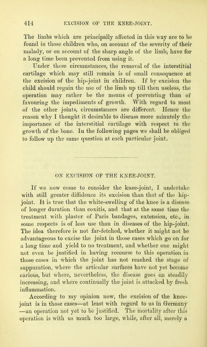 The limbs which are principally affected in this way are to be found in those children who, on account of the severity of their malady, or on account of the sharp angle of the limb, have for a long time been prevented from using it. Under these circumstances, the removal of the interstitial cartilage which may still remain is of small consequence at the excision of the hip-joint in children. If by excision the child should regain the use of the limb up till then useless, the operation may rather be the means of preventing than of favouring the impediments of growth. With regard to most of the other joints, circumstances are different. Hence the reason why I thought it desirable to discnss more minutely the1 importance of the interstitial cartilage with respect to the growth of the bone. In the following pages we shall be obliged to follow up the same question at each particular joint. ON EXCISION OF THE KNEE-JOINT. If we now come to consider the knee-joint, I undertake with still greater diffidence its excision than that of the hip- joint. It is true that the white-swelling of the knee is a disease of longer duration than coxitis, and that at the same time the treatment with plaster of Paris bandages, extension, etc., in some respects is of less use than in diseases of the hip-joint. The idea therefore is not far-fetched, whether it might not be advantageous to excise the joint in those cases which go on for a long time and yield to no treatment, and whether one might not even be justified in having recourse to this operation in those cases in which the joint has not reached the stage of suppuration, where the articular surfaces have not yet become carious, but where, nevertheless, the disease goes on steadily increasing, and where continually the joint is attacked by fresh inflammation. According to my opinion now, the excision of the knee- joint is in those cases—at least with regard to us in Germany —an operation not yet to be justified. The mortality after this operation is with us much too large, while, after all, merely a