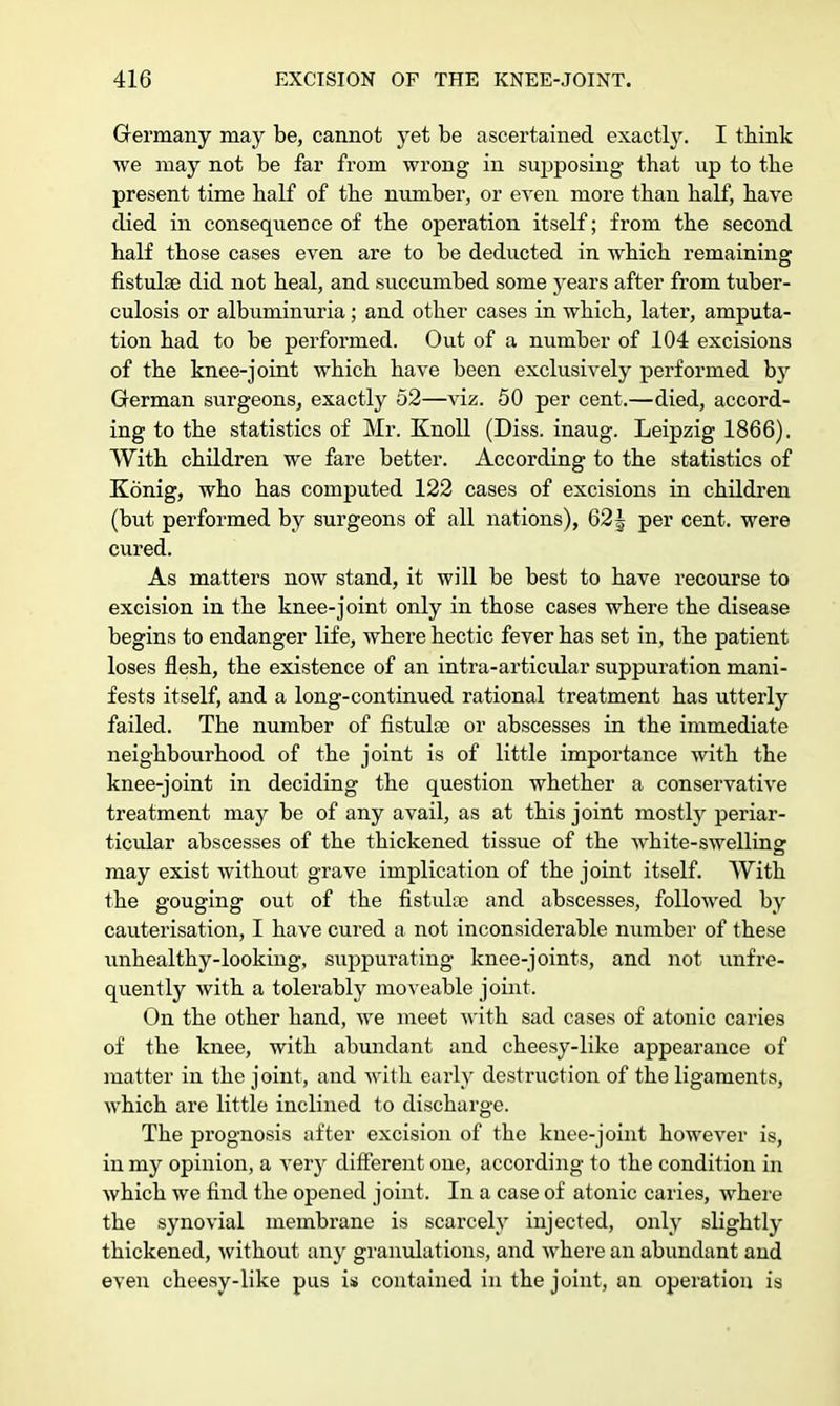 Germany may be, cannot yet be ascertained exactly. I think we may not be far from wrong in supposing that up to the present time half of the number, or even more than half, have died in consequence of the operation itself; from the second half those cases even are to be deducted in which remaining fistulse did not heal, and succumbed some years after from tuber- culosis or albuminuria ; and other cases in which, later, amputa- tion had to be performed. Out of a number of 104 excisions of the knee-joint which have been exclusively performed by German surgeons, exactly 52—viz. 50 per cent.—died, accord- ing to the statistics of Mr. Knoll (Diss, inaug. Leipzig 1866). With children we fare better. According to the statistics of Konig, who has confuted 122 cases of excisions in children (but performed by surgeons of all nations), 621 per cent, were cured. As matters now stand, it will be best to have recourse to excision in the knee-joint only in those cases where the disease begins to endanger life, where hectic fever has set in, the patient loses flesh, the existence of an intra-articular suppuration mani- fests itself, and a long-continued rational treatment has utterly failed. The number of fistulce or abscesses in the immediate neighbourhood of the joint is of little importance with the knee-joint in deciding the question whether a conservative treatment may be of any avail, as at this joint mostly periar- ticular abscesses of the thickened tissue of the white-swelling may exist without grave implication of the joint itself. With the gouging out of the fistuloc and abscesses, followed by cauterisation, I have cured a not inconsiderable number of these unhealthy-looking, suppurating knee-joints, and not unfre- quently with a tolerably moveable joint. On the other hand, we meet with sad cases of atonic caries of the knee, with abundant and cheesy-like appearance of matter in the joint, and with early destruction of the ligaments, which are little inclined to discharge. The prognosis after excision of the knee-joint however is, in my opinion, a very different one, according to the condition in which we find the opened joint. In a case of atonic caries, where the synovial membrane is scarcely injected, only slightly thickened, without any granulations, and where an abundant and even cheesy-like pus is contained in the joint, an operation is