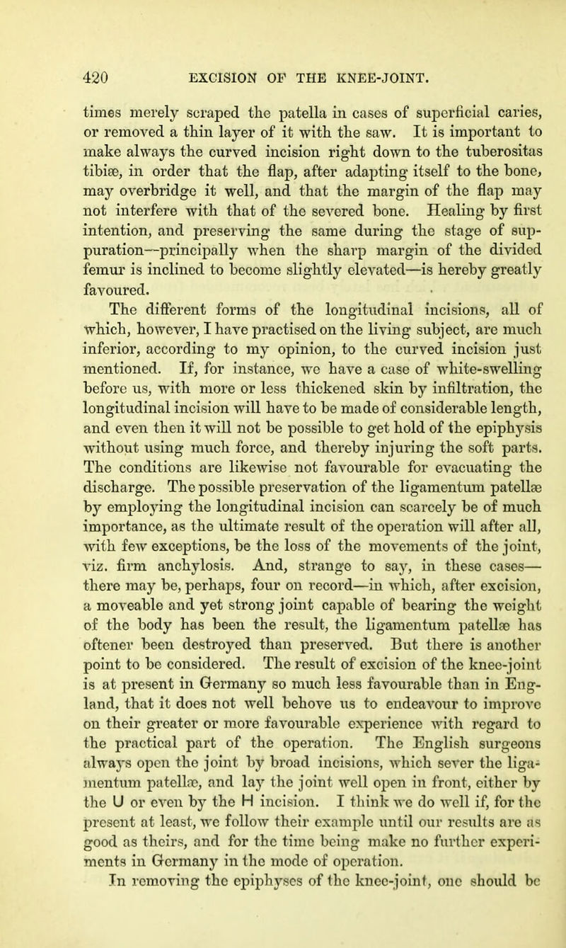 times merely scraped the patella in cases of superficial caries, or removed a thin layer of it with, the saw. It is important to make always the curved incision right down to the tuberositas tibiae, in order that the flap, after adapting itself to the bone, may overbridge it well, and that the margin of the flap may not interfere with that of the severed bone. Healing by first intention, and preserving the same during the stage of sup- puration—principally when the sharp margin of the divided femur is inclined to become slightly elevated—is hereby greatly favoured. The different forms of the longitudinal incisions, all of which, however, I have practised on the living subject, are much inferior, according to my opinion, to the curved incision just mentioned. If, for instance, we have a case of white-swelling before vis, with more or less thickened skin by infiltration, the longitudinal incision will have to be made of considerable length, and even then it will not be possible to get hold of the epiphysis without using much force, and thereby injuring the soft parts. The conditions are likewise not favourable for evacuating the discharge. The possible preservation of the ligamentum patella) by employing the longitudinal incision can scarcely be of much importance, as the ultimate result of the operation will after all, with few exceptions, be the loss of the movements of the joint, viz. firm anchylosis. And, strange to say, in these cases— there may be, perhaps, four on record—in which, after excision, a moveable and yet strong joint capable of bearing the weight of the body has been the result, the ligamentum patellae has oftener been destroyed than preserved. But there is another point to be considered. The result of excision of the knee-joint is at present in Germany so much less favourable than in Eng- land, that it does not well behove us to endeavour to invprovc on their greater or more favourable experience with regard to the practical part of the operation. The English surgeons always open the joint by broad incisions, which sever the liga- mentum patellae, and lay the joint well open in front, either by the U or even by the H incision. I think we do well if, for the present at least, we follow their examine until our results are as good as theirs, and for the time being make no further experi- ments in Germany in the mode of operation. In removing the epiphyses of the knee-joint, one should be