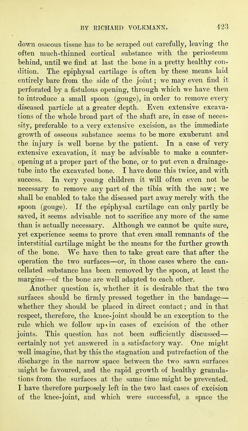 down osseous tissue has to be scraped out carefully, leaving the often much-thinned cortical substance with the periosteum behind, until we find at last the bone in a pretty healthy con- dition. The epiphysal cartilage is often by these means laid entirely bare from the side of the joint; we may even find it perforated by a fistulous opening, through which we have then to introduce a small spoon (gouge), in order to remove every diseased particle at a greater depth. Even extensive excava- tions of the whole broad part of the shaft are, in case of neces- sity, preferable to a very extensive excision, as the immediate growth of osseous substance seems to be more exuberant and the injury is well borne by the patient. In a case of very extensive excavation, it may be advisable to make a counter- opening at a proper part of the bone, or to put even a drainage- tube into the excavated bone. I have done this twice, and with success. In very young children it will often even not be necessary to remove any part of the tibia with the saw; we shall be enabled to take the diseased part away merely with the spoon (gouge). If the epiphysal cartilage can only partly be saved, it seems advisable not to sacrifice any more of the same than is actually necessary. Although we cannot be quite sure, yet experience seems to prove that even small remnants of the interstitial cartilage might be the means for the further growth of the bone. We have then to take great care that after the operation the two surfaces—or, in those cases where the can- cellated substance has been removed by the spoon, at least the margins—of the bone are well adapted to each other. Another question is, whether it is desirable that the two surfaces should be firmly pressed together in the bandage— whether they should be placed in direct contact; and in that respect, therefore, the knee-joint shoidd be an exception to the rule which we follow up«in cases of excision of the other joints. This question has not been sufficiently discussed— certainly not yet answered in a satisfactory way. One might well imagine, that by this the stagnation and putrefaction of the discharge in the narrow space between the two sawn surfaces might be favoured, and the rapid growth of healthy granula- tions from the surfaces at the same time might be prevented. I have therefore purpi sely left in the two last cases of excision of the knee-joint, and which were successful, a space the
