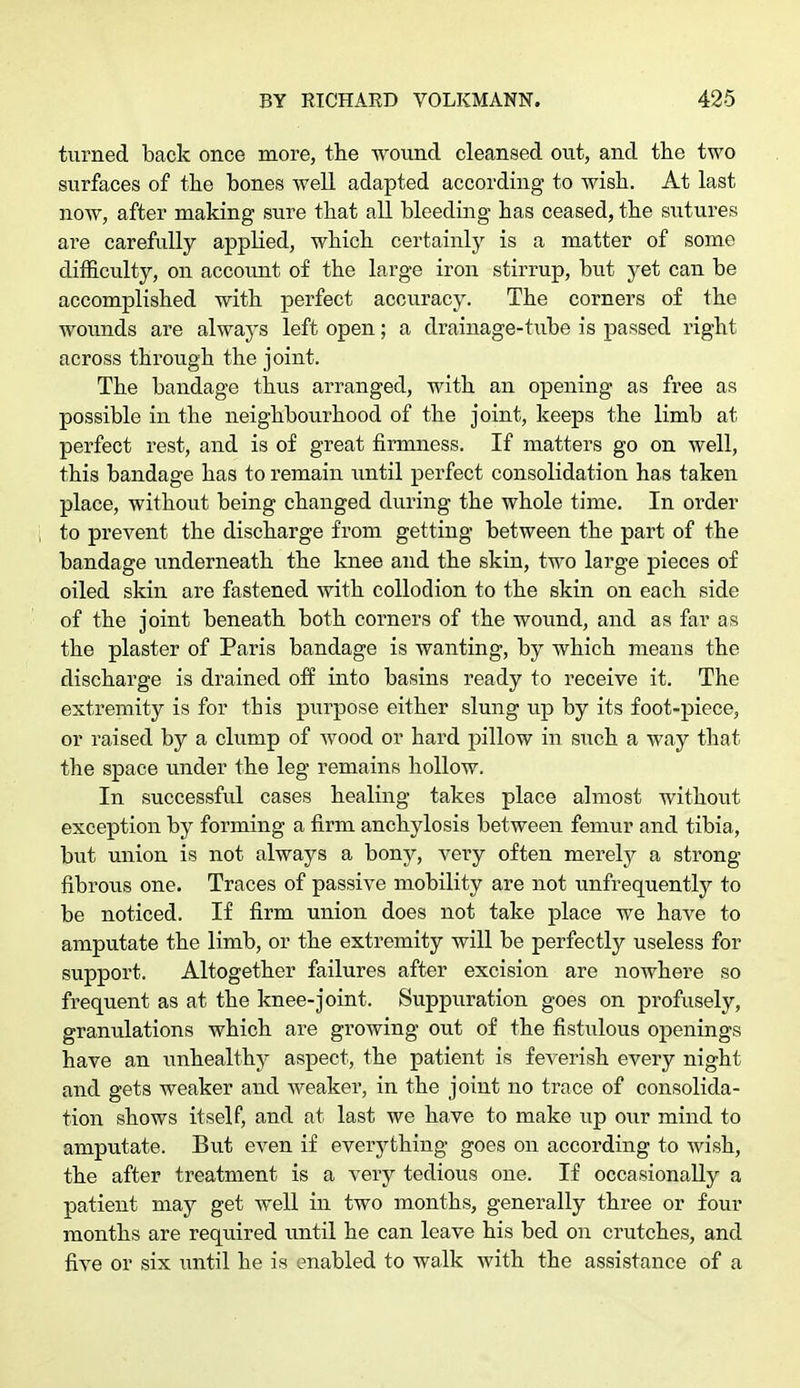 turned back once more, the wound cleansed out, and the two surfaces of the bones well adapted according to wish. At last now, after making sure that all bleeding has ceased, the sutures are carefully applied, which certainly is a matter of some difficulty, on account of the large iron stirrup, but yet can be accomplished with perfect accuracy. The corners of the wounds are always left open; a drainage-tube is passed right across through the joint. The bandage thus arranged, with an opening as free as possible in the neighbourhood of the joint, keeps the limb at perfect rest, and is of great firmness. If matters go on well, this bandage has to remain until perfect consolidation has taken place, without being changed during the whole time. In order to prevent the discharge from getting between the part of the bandage underneath the knee and the skin, two large pieces of oiled skin are fastened with collodion to the skin on each side of the joint beneath both corners of the wound, and as far as the plaster of Paris bandage is wanting, by which means the discharge is drained off into basins ready to receive it. The extremity is for this purpose either slung up by its foot-piece, or raised by a clump of wood or hard pillow in such a way that the space under the leg remains hollow. In successful cases healing takes place almost without exception by forming a firm anchylosis between femur and tibia, but union is not always a bony, very often merely a strong fibrous one. Traces of passive mobility are not unfrequently to be noticed. If firm union does not take place we have to amputate the limb, or the extremity will be perfectly useless for support. Altogether failures after excision are nowhere so frequent as at the knee-joint. Suppuration goes on profusely, granulations which are growing out of the fistulous openings have an unhealthy aspect, the patient is feverish every night and gets weaker and weaker, in the joint no trace of consolida- tion shows itself, and at last we have to make up our mind to amputate. But even if everything goes on according to wish, the after treatment is a very tedious one. If occasionally a patient may get well in two months, generally three or four months are required until he can leave his bed on crutches, and five or six until he is enabled to walk with the assistance of a