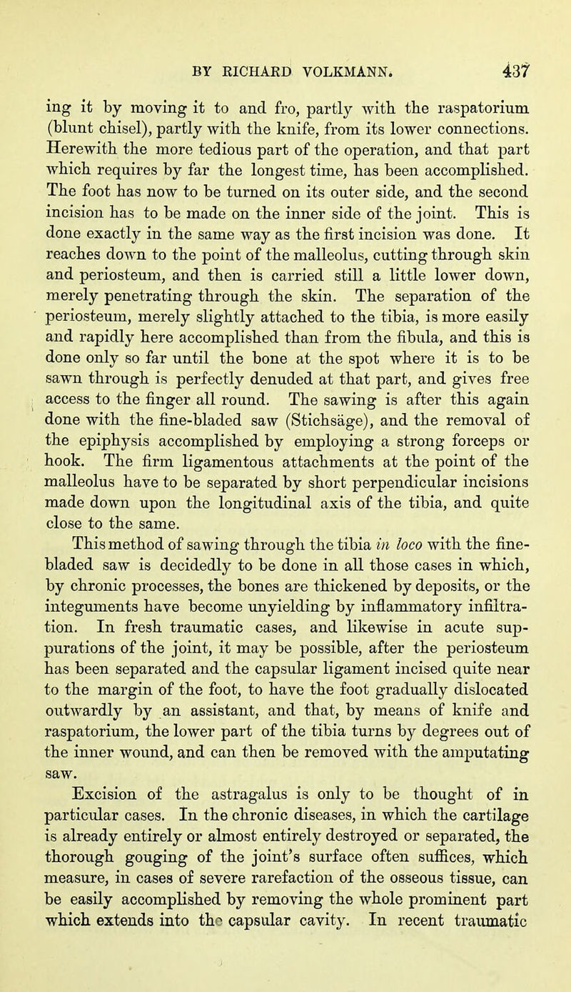 ing it by moving it to and fro, partly with the raspatorium (blunt chisel), partly with the knife, from its lower connections. Herewith the more tedious part of the operation, and that part which requires by far the longest time, has been accomplished. The foot has now to be turned on its outer side, and the second incision has to be made on the inner side of the joint. This is done exactly in the same way as the first incision was done. It reaches down to the point of the malleolus, cutting through skin and periosteum, and then is carried still a little lower down, merely penetrating through the skin. The separation of the periosteum, merely slightly attached to the tibia, is more easily and rapidly here accomplished than from the fibula, and this is done only so far until the bone at the spot where it is to be sawn through is perfectly denuded at that part, and gives free access to the finger all round. The sawing is after this again done with the fine-bladed saw (Stichsage), and the removal of the epiphysis accomplished by employing a strong forceps or hook. The firm ligamentous attachments at the point of the malleolus have to be separated by short perpendicular incisions made down upon the longitudinal axis of the tibia, and quite close to the same. This method of sawing through the tibia in loco with the fine- bladed saw is decidedly to be done in all those cases in which, by chronic processes, the bones are thickened by deposits, or the integuments have become unyielding by inflammatory infiltra- tion. In fresh traumatic cases, and likewise in acute sup- purations of the joint, it may be possible, after the periosteum has been separated and the capsular ligament incised quite near to the margin of the foot, to have the foot gradually dislocated outwardly by an assistant, and that, by means of knife and raspatorium, the lower part of the tibia turns by degrees out of the inner wound, and can then be removed with the amputating saw. Excision of the astragalus is only to be thought of in particular cases. In the chronic diseases, in which the cartilage is already entirely or almost entirely destroyed or separated, the thorough gouging of the joint's surface often suffices, which measure, in cases of severe rarefaction of the osseous tissue, can be easily accomplished by removing the whole prominent part which extends into the capsular cavity. In recent traumatic