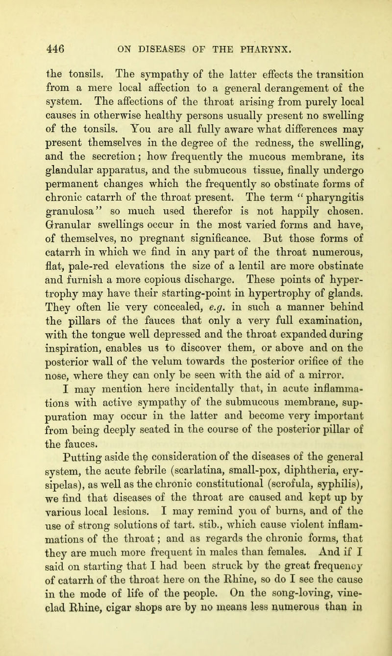 the tonsils. The sympathy of the latter effects the transition from a mere local affection to a general derangement of the system. The affections of the throat arising from purely local causes in otherwise healthy persons usually present no swelling of the tonsils. You are all fully aware what differences may present themselves in the degree of the redness, the swelling, and the secretion; how frequently the mucous memhrane, its glandular apparatus, and the submucous tissue, finally undergo permanent changes which the frequently so obstinate forms of chronic catarrh of the throat present. The term  pharyngitis granulosa so much used therefor is not happily chosen. Granular swellings occur in the most varied forms and have, of themselves, no pregnant significance. But those forms of catarrh in which we find in any part of the throat numerous, flat, pale-red elevations the size of a lentil are more obstinate and furnish a more copious discharge. These points of hyper- trophy may have their starting-point in hypertrophy of glands. They often lie very concealed, e.g. in such a manner behind the pillars of the fauces that only a very full examination, with the tongue well depressed and the throat expanded during inspiration, enables us to discover them, or above and on the posterior wall of the velum towards the posterior orifice of the nose, where they can only be seen with the aid of a mirror. I may mention here incidentally that, in acute inflamma- tions with active sympathy of the submucous membrane, sup- puration may occur in the latter and become very important from being deeply seated in the course of the posterior pillar of the fauces. Putting aside the consideration of the diseases of the general system, the acute febrile (scarlatina, small-pox, diphtheria, ery- sipelas), as well as the chronic constitutional (scrofula, syphilis), we find that diseases of the throat are caused and kept up by various local lesions. I may remind you of burns, and of the use of strong solutions of tart, stib., which cause violent inflam- mations of the throat; and as regards the chronic forms, that they are much more frequent in males than females. And if I said on starting that I had been struck by the great frequency of catarrh of the throat here on the Rhine, so do I see the cause in the mode of life of the people. On the song-loving, vine- clad Rhine, cigar shops are by no means less numerous than in