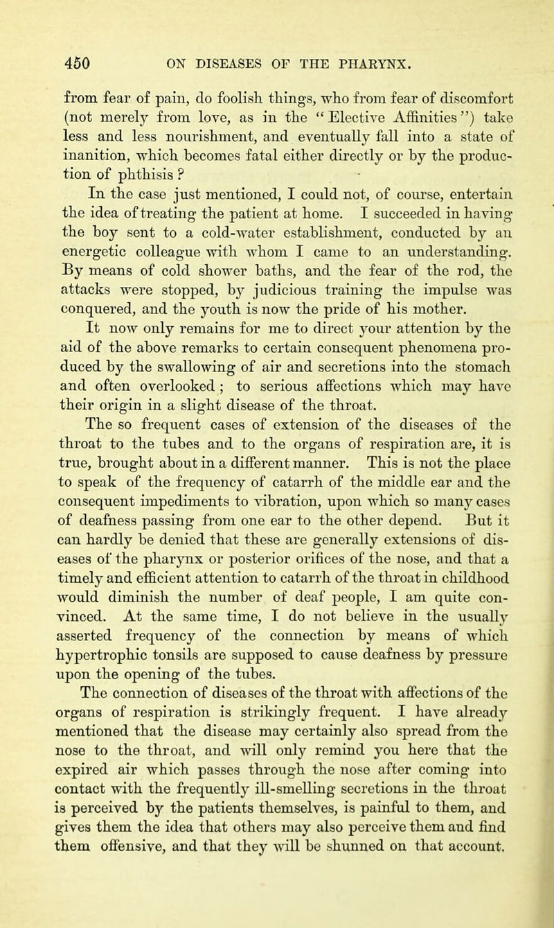 from fear of pain, do foolish things, who from fear of discomfort (not merely from love, as in the Elective Affinities) take less and less nourishment, and eventually fall into a state of inanition, which becomes fatal either directly or by the produc- tion of phthisis ? In the case just mentioned, I could not, of course, entertain the idea of treating the patient at home. I succeeded in having the boy sent to a cold-water establishment, conducted by an energetic colleague with whom I came to an understanding. By means of cold shower baths, and the fear of the rod, the attacks were stopped, by judicious training the impulse was conquered, and the youth is now the pride of his mother. It now only remains for me to direct your attention by the aid of the above remarks to certain consequent phenomena pro- duced by the swallowing of air and secretions into the stomach and often overlooked ; to serious affections which may have their origin in a slight disease of the throat. The so frequent cases of extension of the diseases of the throat to the tubes and to the organs of respiration are, it is true, brought about in a different manner. This is not the place to speak of the frequency of catarrh of the middle ear and the consequent impediments to vibration, upon which so many cases of deafness passing from one ear to the other depend. But it can hardly be denied that these are generally extensions of dis- eases of the pharynx or posterior orifices of the nose, and that a timely and efficient attention to catarrh of the throat in childhood would diminish the number of deaf people, I am quite con- vinced. At the same time, I do not believe in the usually asserted frequency of the connection by means of which hypertrophic tonsils are supposed to cause deafness by pressure upon the opening of the tubes. The connection of diseases of the throat with affections of the organs of respiration is strikingly frequent. I have already mentioned that the disease may certainly also spread from the nose to the throat, and will only remind you here that the expired air which passes through the nose after coming into contact with the frequently ill-smelling secretions in the throat is perceived by the patients themselves, is painful to them, and gives them the idea that others may also perceive them and find them offensive, and that they will be shunned on that account.