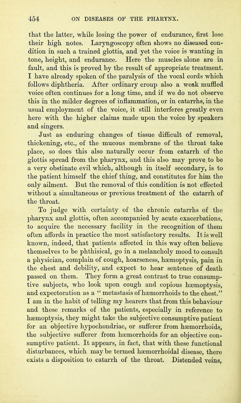 that the latter, while losing the power of endurance, first lose their high notes. Laryngoscopy often shows no diseased con- dition in such a trained glottis, and yet the voice is wanting in tone, height, and endurance. Here the muscles alone are in fault, and this is proved by the result of appropriate treatment. I have already spoken of the paralysis of the vocal cords which follows diphtheria. After ordinary croup also a weak muffled voice often continues for a long time, and if we do not observe this in the milder degrees of inflammation, or in catarrhs, in the usual employment of the voice, it still interferes greatly even here with the higher claims made upon the voice by speakers and singers. Just as enduring changes of tissue difficult of removal, thickening, etc., of the mucous membrane of the throat take place, so does this also naturally occur from catarrh of the glottis spread from the pharynx, and this also may prove, to be a very obstinate evil which, although in itself secondary, is to the patient himself the chief thing, and constitutes for him the only ailment. But the removal of this condition is not effected without a simultaneous or previous treatment of the catarrh of the throat. To judge with certainty of the chronic catarrhs of the pharynx and glottis, often accompanied by acute exacerbations, to acquire the necessary facility in the recognition of them often affords in practice the most satisfactory results. It is well known, indeed, that patients affected in this way often believe themselves to be phthisical, go in a melancholy mood to consult a physician, complain of cough, hoarseness, haemoptysis, pain in the chest and debility, and expect to hear sentence of death passed on them. They form a great contrast to true consump- tive subjects, who look upon cough and copious haemoptysis, and expectoration as a  metastasis of haemorrhoids to the chest. I am in the habit of telling my hearers that from this behaviour and these remarks of the patients, especially in reference to haemoptysis, they might take the subjective consumptive patient for an objective hypochondriac, or sufferer from haemorrhoids, the subjective sufferer from haemorrhoids for an objective con- sumptive patient. It appears, in fact, that with these functional disturbances, which may be termed haemorrhoidal disease, there exists a disposition to catarrh of the throat. Distended veins,