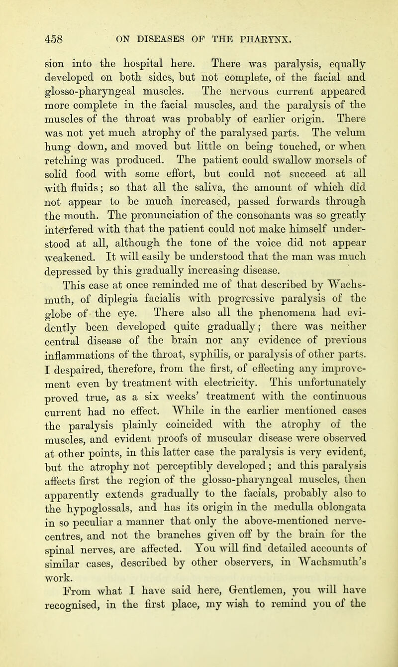 sion into the hospital here. There was paralysis, equally developed on both sides, but not complete, of the facial and glosso-pharyngeal muscles. The nervous current appeared more complete in the facial muscles, and the paralysis of the muscles of the throat was probably of earlier origin. There was not yet much atrophy of the paralysed parts. The velum hung down, and moved but little on being touched, or when retching was produced. The patient could swallow morsels of solid food with some effort, but could not succeed at all with fluids; so that all the saliva, the amount of which did not appear to be much increased, passed forwards through the mouth. The pronunciation of the consonants was so greatly interfered with that the patient could not make himself under- stood at all, although the tone of the voice did not appear weakened. It will easily be understood that the man was much depressed by this gradually increasing disease. This case at once reminded me of that described by Wachs- muth, of diplegia facialis with progressive paralysis of the globe of the eye. There also all the phenomena had evi- dently been developed quite gradually; there was neither central disease of the brain nor any evidence of previous inflammations of the throat, syphilis, or paralysis of other parts. I despaired, therefore, from the first, of effecting any improve- ment even by treatment with electricity. This unfortunately proved true, as a six weeks' treatment with the continuous current had no effect. While in the earlier mentioned cases the paralysis plainly coincided with the atrophy of the muscles, and evident proofs of muscular disease were observed at other points, in this latter case the paralysis is very evident, but the atrophy not perceptibly developed ; and this paralysis affects first the region of the glosso-pharyngeal muscles, then apparently extends gradually to the facials, probably also to the hypoglossals, and has its origin in the medulla oblongata in so peculiar a manner that only the above-mentioned nerve- centres, and not the branches given off by the brain for the spinal nerves, are affected. You will find detailed accounts of similar cases, described by other observers, in Wachsmuth's work. From what I have said here, Gentlemen, you will have recognised, in the first place, my wish to remind you of the