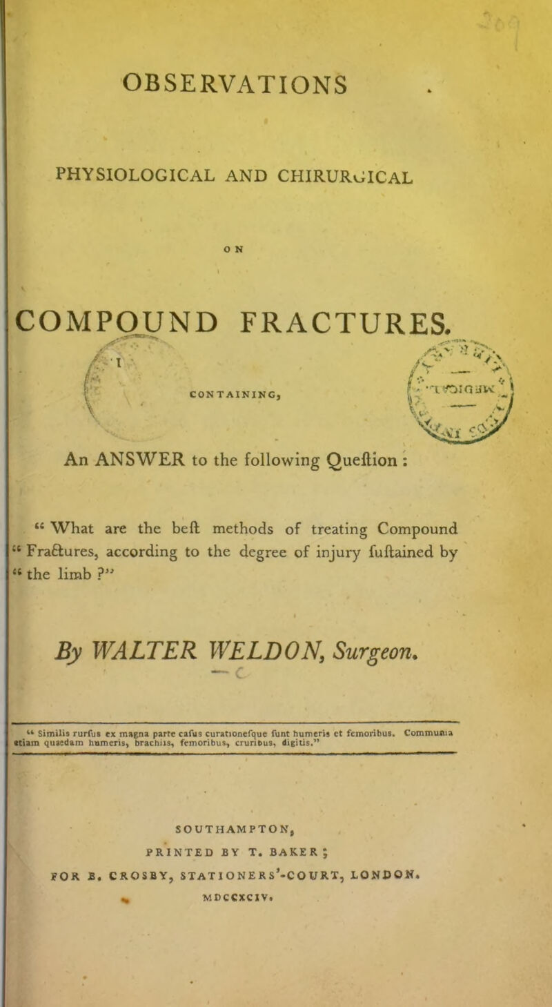 OBSERVATIONS PHYSIOLOGICAL AND CHIRURGICAL O N COMPOUND FRACTURES. An ANSWER to the following Queftion : “ What are the bed methods of treating Compound u Fra&ures, according to the degree of injury fuftained by “ the limb ?” By WALTER WELDON, Surgeon. “ Similis rurfus ex magna parte cafus curationefque funt humeri? et femoribus. Comrouiua ttiam quaedam humeris, brachiis, femoribus, crurious, digitis.” SOUTHAMPTON, PRINTED BY T. BAKER; FOR B, CROSBY, STAT I O N E R s’-CO U RT, LONDON. MDCCXCIV.