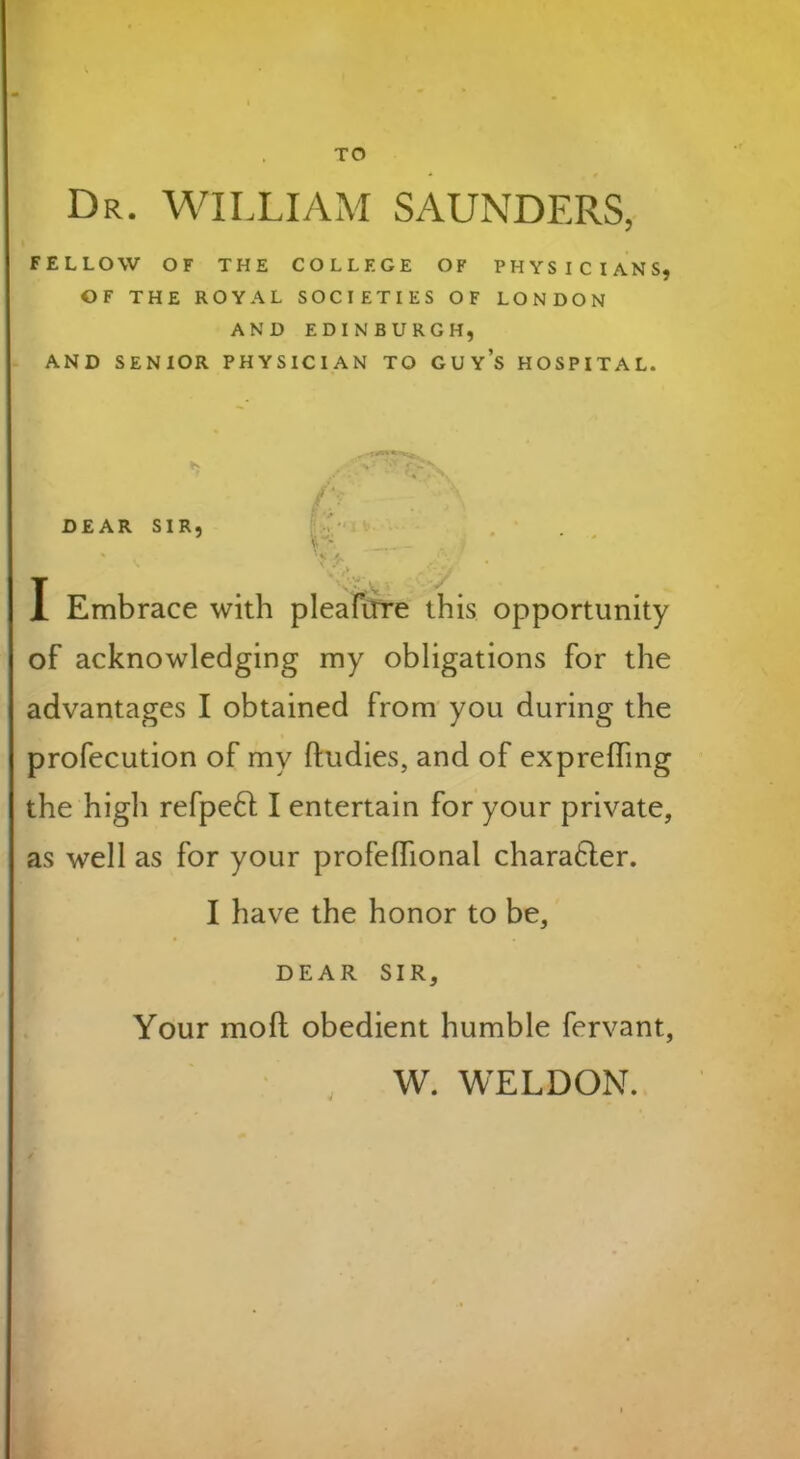 TO Dr. WILLIAM SAUNDERS, FELLOW OF THE COLLEGE OF PHYSICIANS, OF THE ROYAL SOCIETIES OF LONDON AND EDINBURGH, AND SENIOR PHYSICIAN TO GUYS HOSPITAL. DEAR SIR, I Embrace with pleafirre this opportunity of acknowledging my obligations for the advantages I obtained from you during the profecution of my ftudies, and of expreffing the higli refpeft I entertain for your private, as well as for your profelhonal charafter. I have the honor to be, DEAR SIR, Your mofl obedient humble fervant, J W. WELDON.