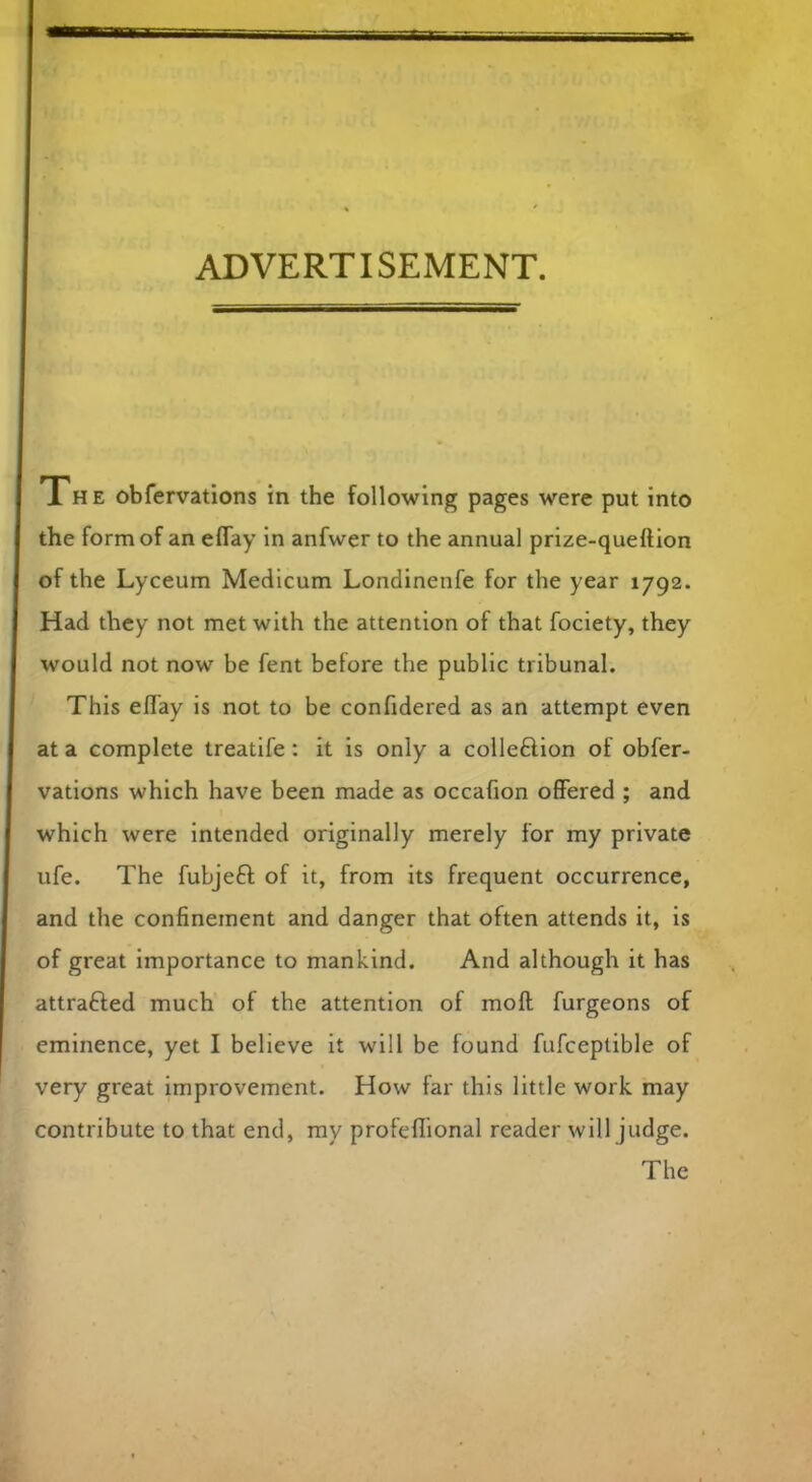 ADVERTISEMENT. The obfervations in the following pages were put into the form of an eflay in anfwer to the annual prize-queftion of the Lyceum Medicum Londinenfe for the year 1792. Had they not met with the attention of that fociety, they would not now be fent before the public tribunal. This eflay is not to be confidered as an attempt even at a complete treatife : it is only a colleftion of obfer- vations which have been made as occafion offered ; and which were intended originally merely for my private ufe. The fubjeft of it, from its frequent occurrence, and the confinement and danger that often attends it, is of great importance to mankind. And although it has attrafted much of the attention of moft furgeons of eminence, yet I believe it will be found fufceptible of very great improvement. How far this little work may contribute to that end, my profeflional reader will judge. The