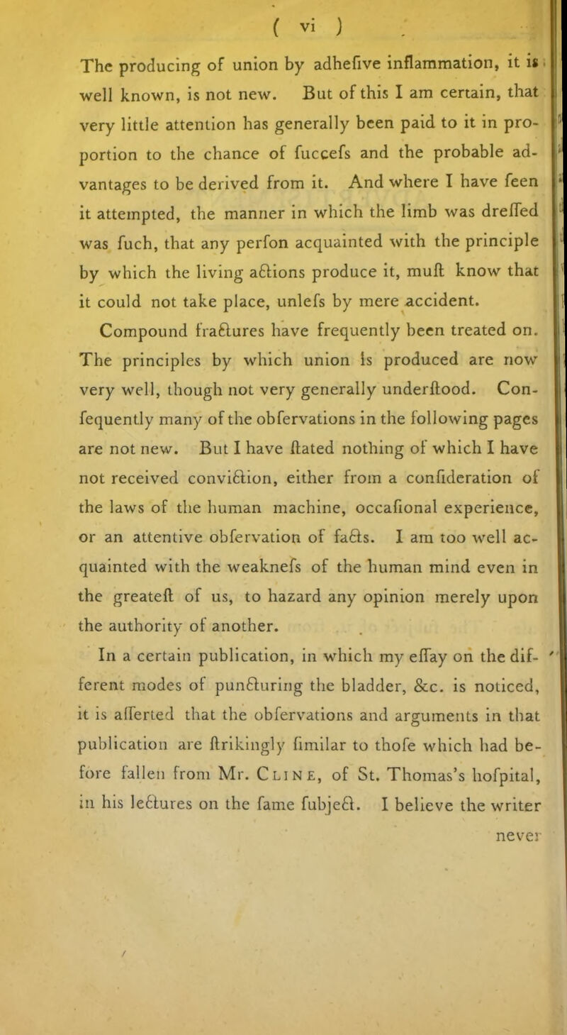 The producing of union by adhefive inflammation, it is well known, is not new. But of this I am certain, that very little attention has generally been paid to it in pro- portion to the chance of fuccefs and the probable ad- vantages to be derived from it. And where I have feen it attempted, the manner in which the limb was drefled was fuch, that any perfon acquainted with the principle by which the living attions produce it, mull know that it could not take place, unlefs by mere accident. Compound fraftures have frequently been treated on. The principles by which union Is produced are now very well, though not very generally underftood. Con- fequently many of the obfervations in the following pages are not new. But I have Hated nothing of which I have not received convi&ion, either from a confideration of the laws of the human machine, occafional experience, or an attentive obfervation of fafts. I am too well ac- quainted with the weaknefs of the human mind even in the greateft of us, to hazard any opinion merely upon the authority ot another. In a certain publication, in which my efTay on the dif- ferent modes of punfturing the bladder, &c. is noticed, it is aliened that the obfervations and arguments in that publication are ftrikingly fimilar to thofe which had be- fore fallen from Mr. Cline, of St. Thomas’s liofpital, in his le6tures on the fame fubje£i. I believe the writer never