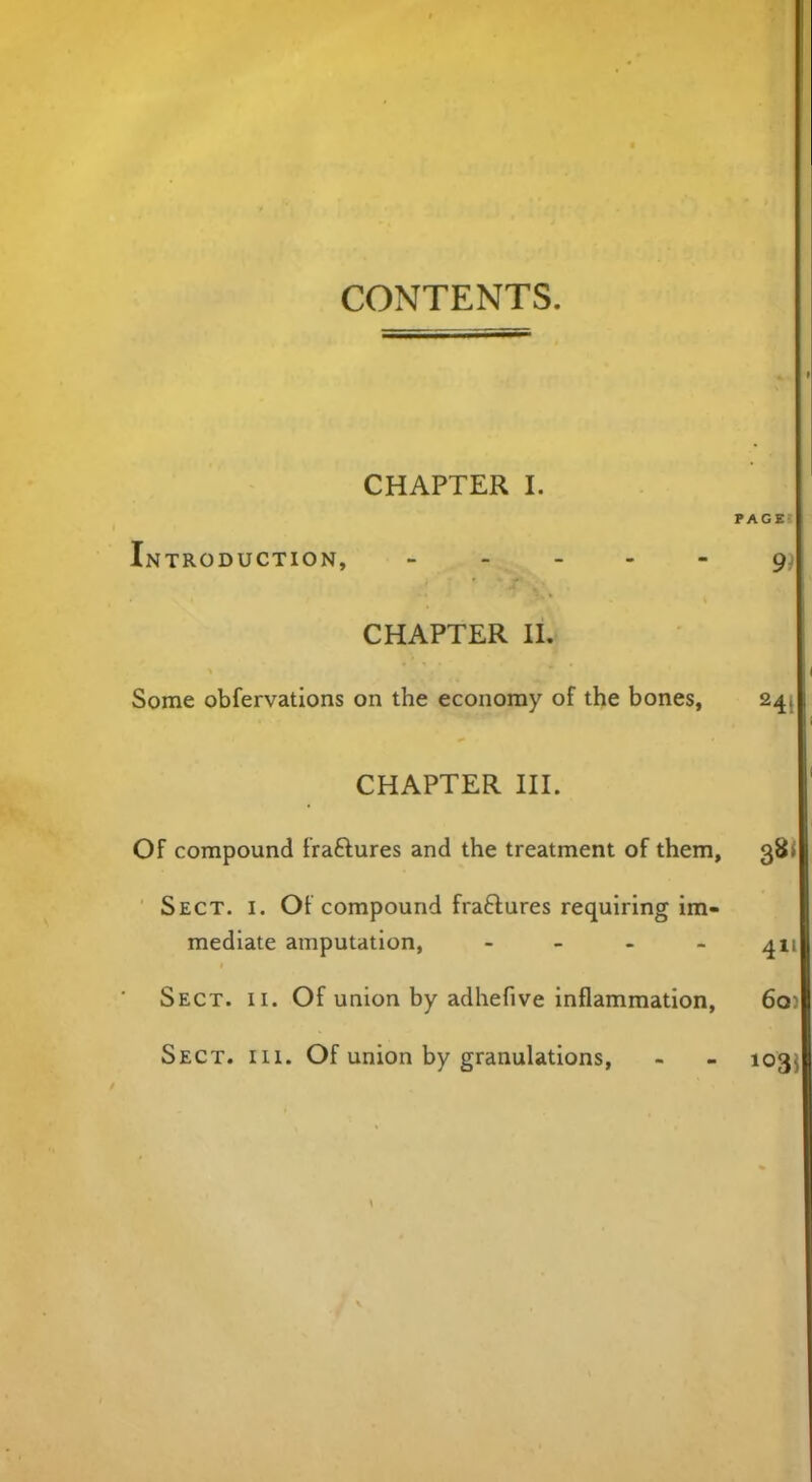 CONTENTS. CHAPTER I. Introduction, - CHAPTER II. Some obfervations on the economy of the bones, CHAPTER III. Of compound fraftures and the treatment of them, Sect. i. Of compound fraftures requiring im- mediate amputation, - Sect. ii. Of union by adhefive inflammation, Sect. hi. Of union by granulations,