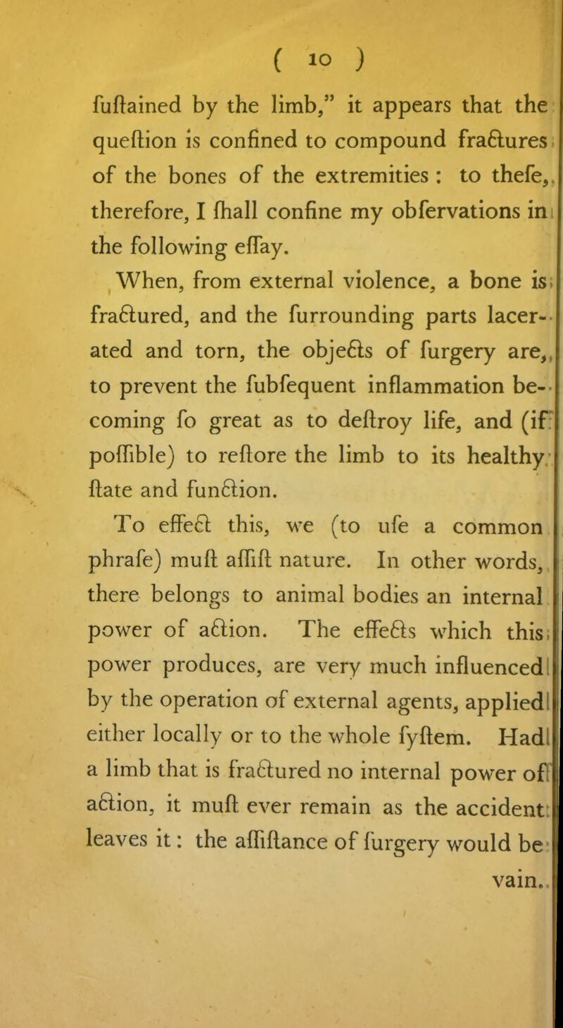 ( 1° ) fuftained by the limb,” it appears that the queftion is confined to compound fra&ures of the bones of the extremities : to thefe, therefore, I fhall confine my obfervations in the following effay. When, from external violence, a bone is; fraftured, and the furrounding parts lacer- ated and torn, the obje£is of furgery are,, to prevent the fubfequent inflammation be- coming fo great as to deftroy life, and (if poflible) to reftore the limb to its healthy flate and fun£tion. To effect this, we (to ufe a common phrafe) muft aflift nature. In other words, there belongs to animal bodies an internal power of aftion. The effefts which this, power produces, are very much influenced by the operation of external agents, applied! either locally or to the whole fyftem. Hadl a limb that is fra&ured no internal power of! a&ion, it muft ever remain as the accident: leaves it: the afliftance of furgery would be vain.