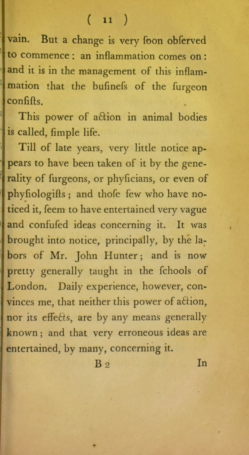 ( *1 ) vain. But a change is very foon obferved to commence : an inflammation comes on : and it is in the management of this inflam- mation that the bufinefs of the furgeon confifts. This power of aftion in animal bodies is called, Ample life. Till of late years, very little notice ap- pears to have been taken of it by the gene- rality of furgeons, or phyficians, or even of phyflologifts ; and thofe few who have no- ticed it, feem to have entertained very vague and confufed ideas concerning it. It was brought into notice, principally, by the la- bors of Mr. John Hunter; and is now pretty generally taught in the fchools of London, Daily experience, however, con- vinces me, that neither this power of a6Hon, nor its effe6hs, are by any means generally known; and that very erroneous ideas are entertained, by many, concerning it.