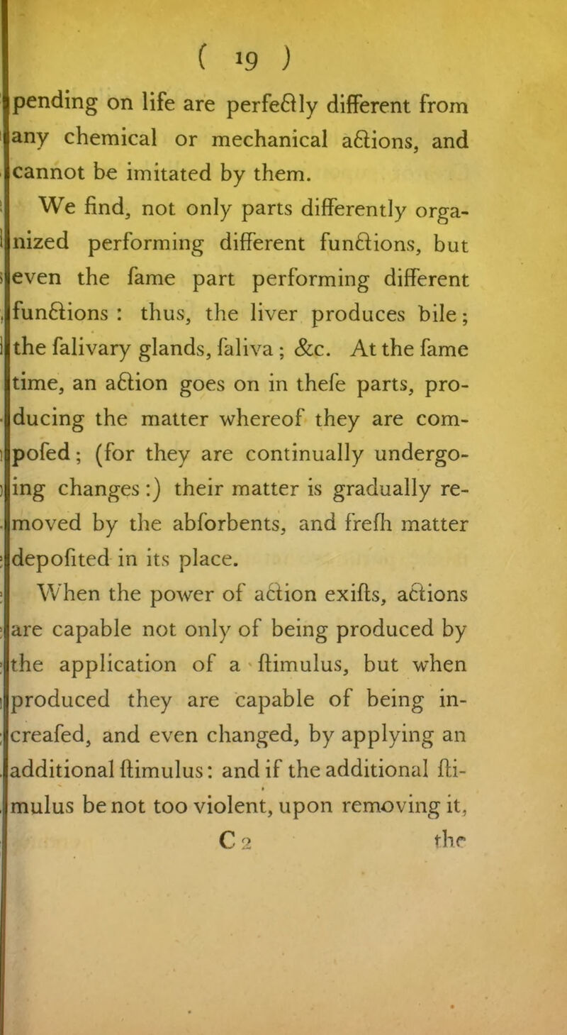 pending on life are perfectly different from any chemical or mechanical actions, and cannot be imitated by them. We find, not only parts differently orga- nized performing different functions, but even the fame part performing different funftions : thus, the liver produces bile; the falivary glands, faliva ; See. At the fame time, an aftion goes on in thefe parts, pro- ducing the matter whereof they are com- pofed; (for they are continually undergo- ing changes :) their matter is gradually re- moved by the abforbents, and frefh matter depofited in its place. When the power of action exifts, actions are capable not only of being produced by the application of a flimulus, but when produced they are capable of being in- creafed, and even changed, by applying an additional ftimulus: and if the additional fti- mulus be not too violent, upon removing it, C 2 the