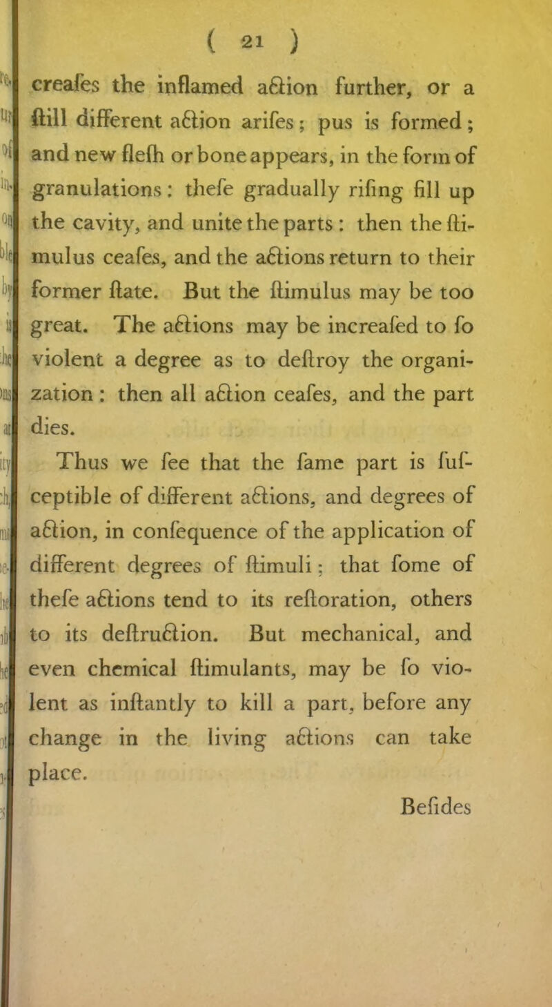 creafes the inflamed a&ion further, or a ftill different a&ion arifes; pus is formed; and new flefh or bone appears, in the form of granulations: thefe gradually rifing fill up the cavity, and unite the parts : then the fli- mulus ceafes, and the ations return to their former flate. But the flimulus may be too great. The ations may be increafed to fo violent a degree as to deflroy the organi- zation : then all ation ceafes, and the part dies. Thus we fee that the fame part is fuf- ceptible of different a£lions, and degrees of ation, in confequence of the application of different degrees of flimuli; that fome of thefe a&ions tend to its refloration, others to its definition. But mechanical, and even chemical flimulants, may be fo vio- lent as inflantly to kill a part, before any change in the living ations can take place. Befides / »