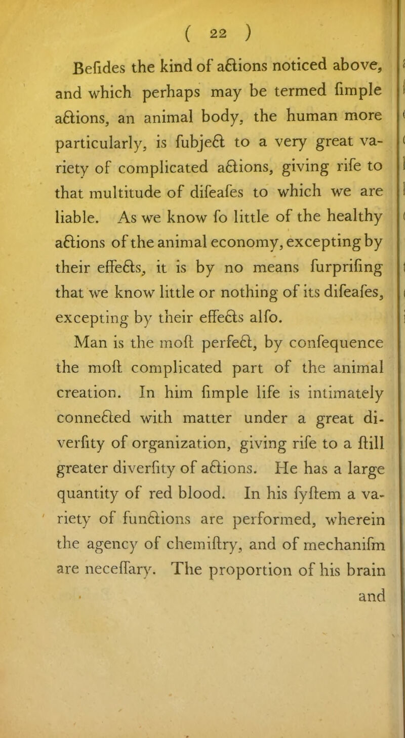 Befides the kind of aftions noticed above, and which perhaps may be termed fimpie aftions, an animal body, the human more particularly, is fubjeft to a very great va- riety of complicated a£tions, giving rife to that multitude of difeafes to which we are liable. As we know fo little of the healthy a£tions of the animal economy, excepting by their effefts, it is by no means furprifmg that we know little or nothing of its difeafes, excepting by their effects alfo. Man is the mod perfeft, by confequence the mod complicated part of the animal creation. In him fimpie life is intimately conne£ted with matter under a great di- verfity of organization, giving rife to a ftill greater diverfity of aftions. He has a large quantity of red blood. In his fyftem a va- riety of functions are performed, wherein the agency of chemiftry, and of mechanifm are neceffary. The proportion of his brain • and