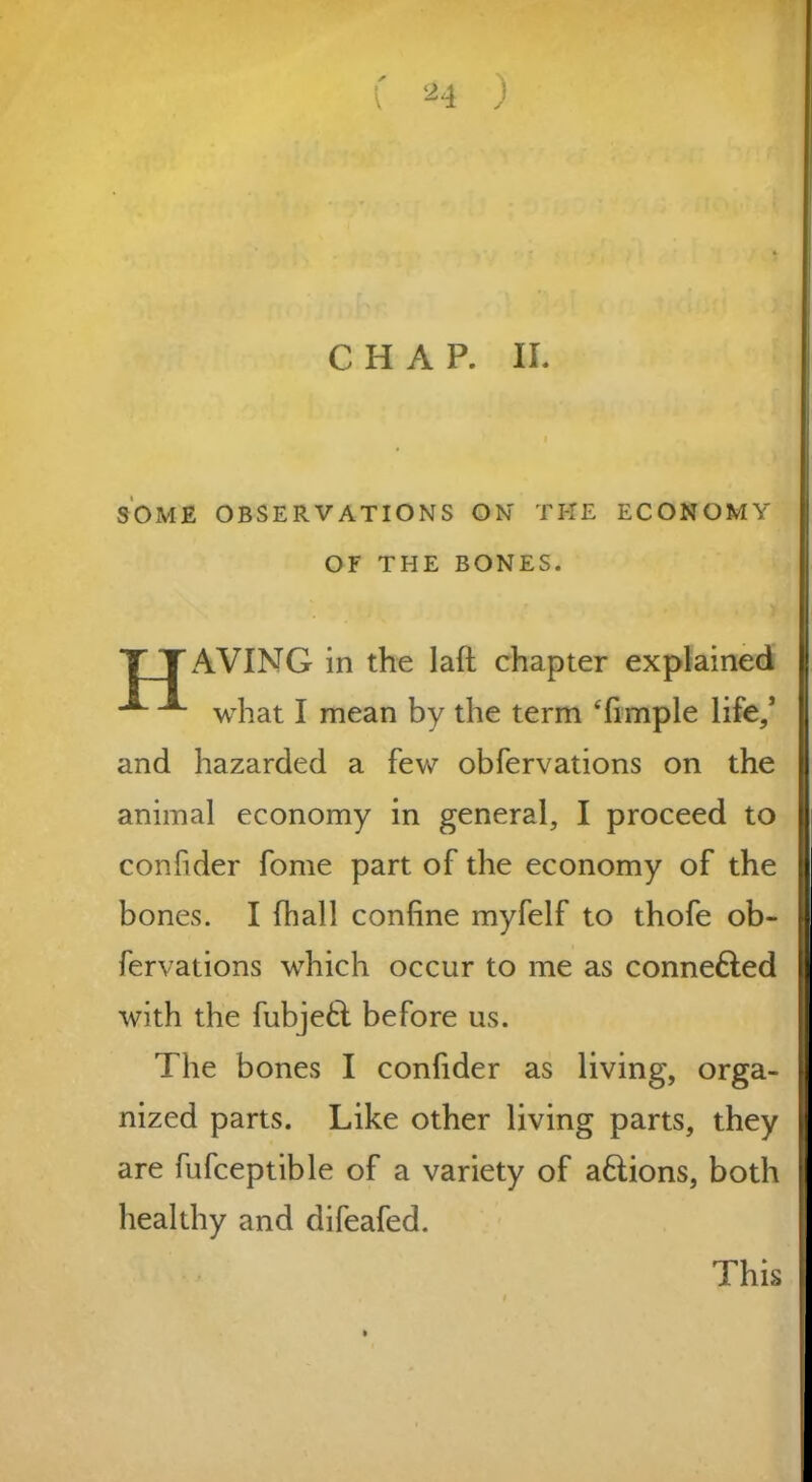 CHAP. II. SOME OBSERVATIONS ON THE ECONOMY OF THE BONES. TTAVING in the laft chapter explained ^ what I mean by the term Timple life,* and hazarded a few obfervations on the animal economy in general, I proceed to confider fome part of the economy of the bones. I fhall confine myfelf to thofe ob- fervations which occur to me as connefted with the fubjetd before us. The bones I confider as living, orga- nized parts. Like other living parts, they are fufceptible of a variety of aftions, both healthy and difeafed. This