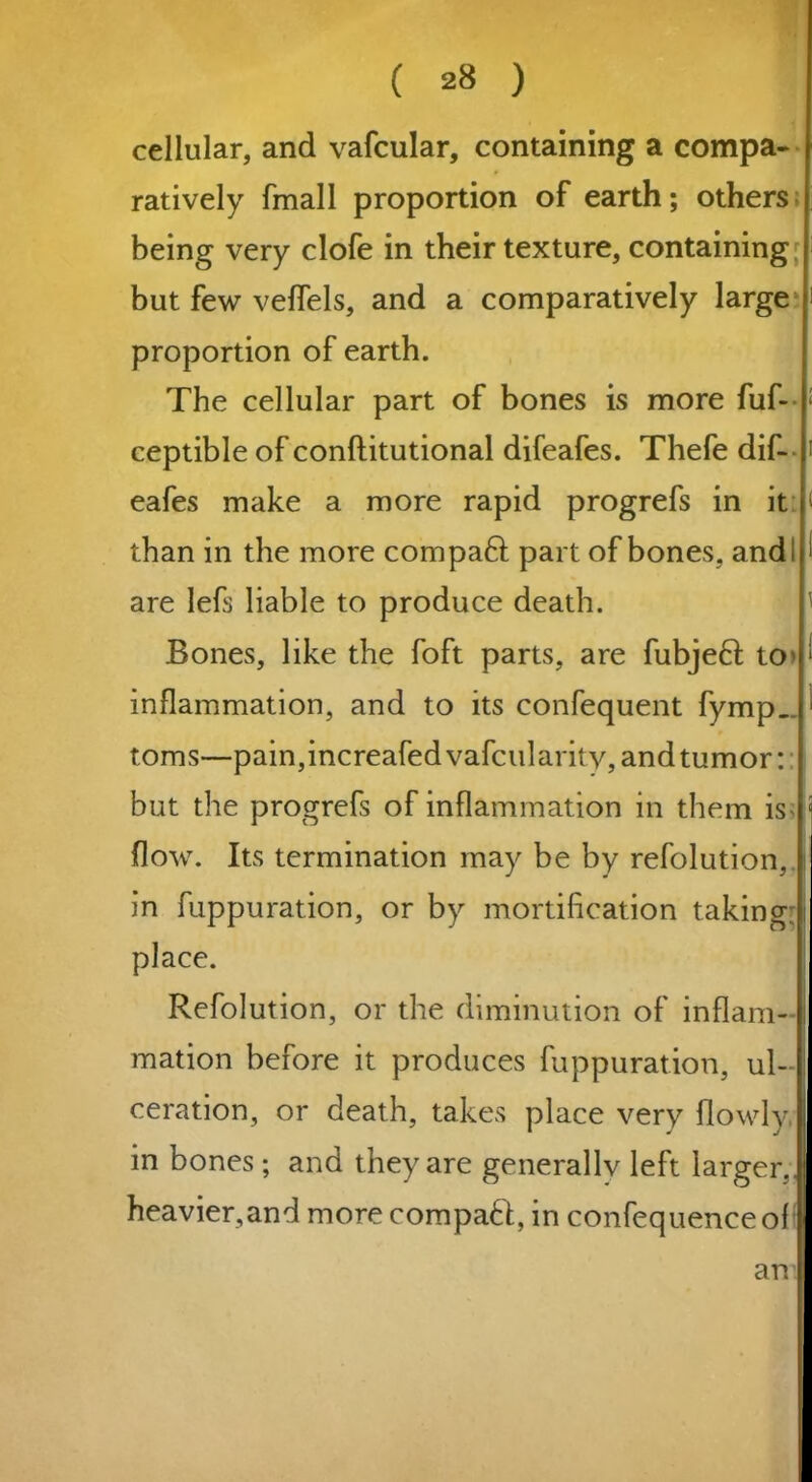 cellular, and vafcular, containing a compa- ratively fmall proportion of earth; others being very clofe in their texture, containing but few velfels, and a comparatively large proportion of earth. The cellular part of bones is more fuf- ceptible of conftitutional difeafes. Thefe dif- eafes make a more rapid progrefs in it than in the more compaft part of bones, and! are lefs liable to produce death. Bones, like the foft parts, are fubjeft tO' inflammation, and to its confequent fymp. toms—pain,increafedvafcularitv,andtumor: but the progrefs of inflammation in them is* flow. Its termination may be by refolution, in fuppuration, or by mortification taking: place. Refolution, or the diminution of inflam- mation before it produces fuppuration, ul- ceration, or death, takes place very flowly, in bones ; and they are generallv left larger,. heavier,and more compact, in confequenceoff an