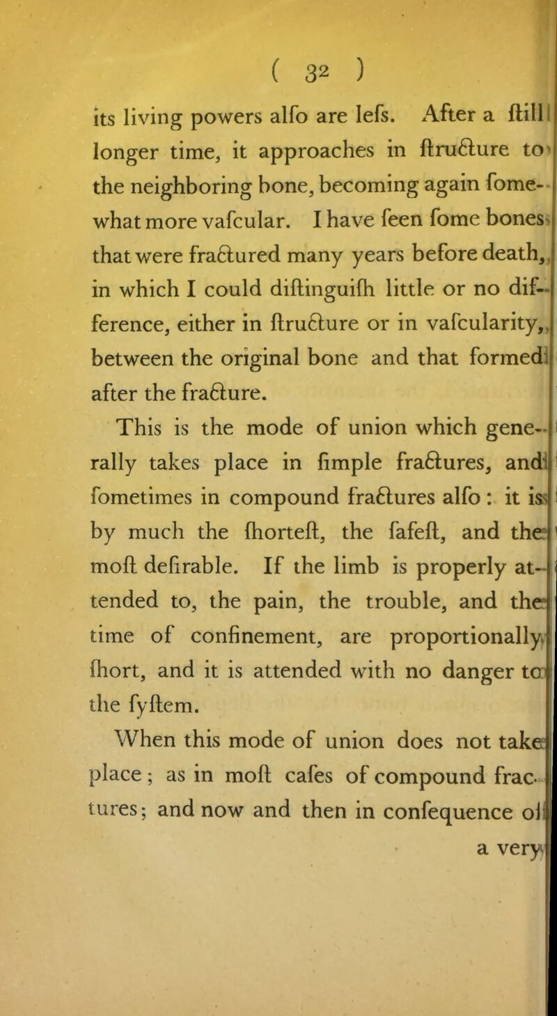 its living powers alfo are lefs. After a ftill longer time, it approaches in ftrufture to' the neighboring hone, becoming again fome- what more vafcular. I have feen fome bones that were fraftured many years before death in which I could diftinguifti little or no dif- ference, either in ftrufture or in vafcularity,. between the original bone and that formed after the frafture. This is the mode of union which gene- rally takes place in limple fra&ures, and^ fometimes in compound fraftures alfo : it iss by much the (horteft, the fafeft, and the moft defirable. If the limb is properly at- tended to, the pain, the trouble, and the time of confinement, are proportionally (hort, and it is attended with no danger ter the fyltem. When this mode of union does not take place; as in molt cafes of compound frac- tures; and now and then in confequence oil a very