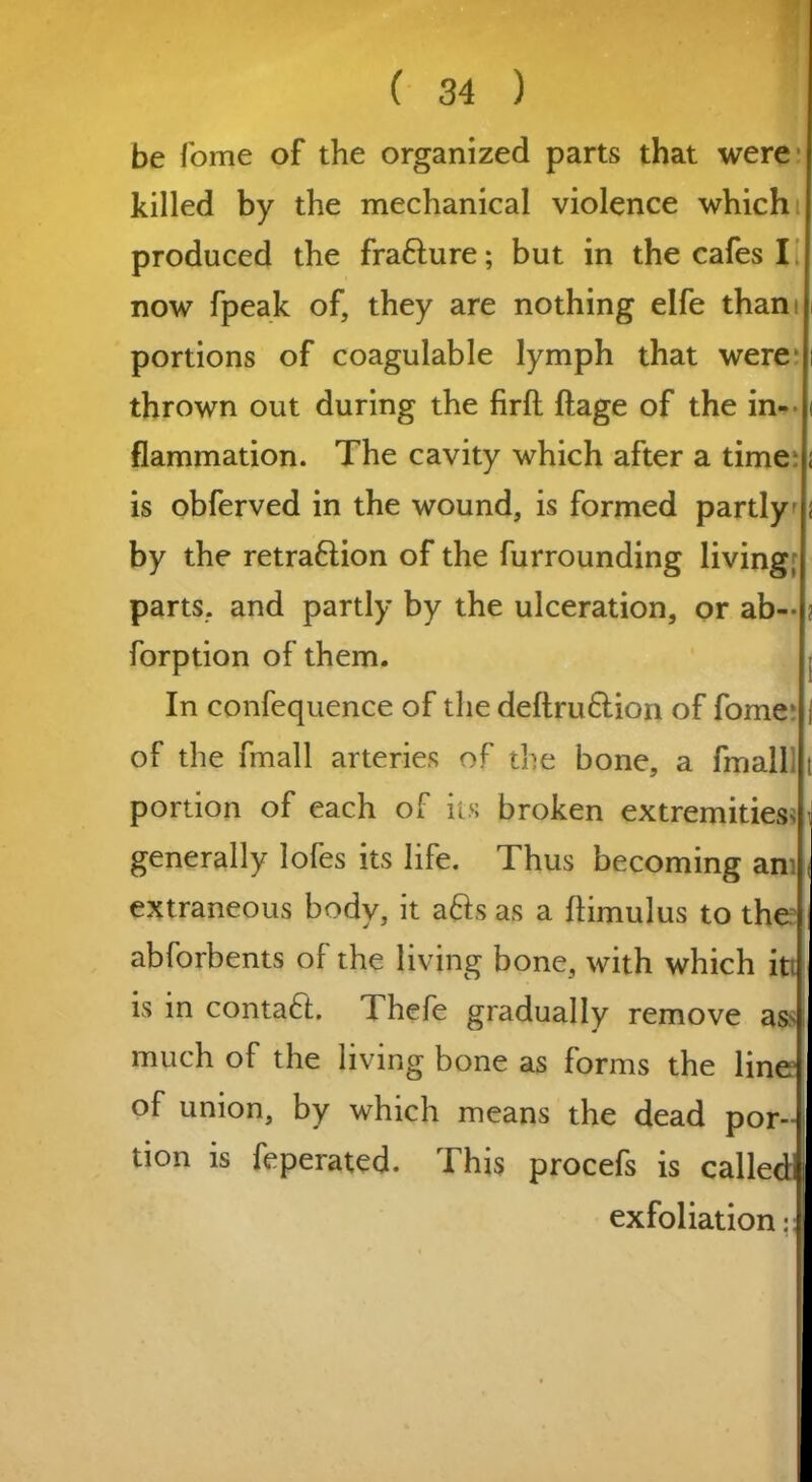 be fome of the organized parts that were killed by the mechanical violence which produced the fra&ure; but in the cafes I now fpeak of, they are nothing elfe thani portions of coagulable lymph that were1 thrown out during the firft ftage of the in- flammation. The cavity which after a time is obferved in the wound, is formed partly by the retrafiion of the furrounding living; parts, and partly by the ulceration, or ab--1 forption of them. j In confequence of the deftru&ion of fome- j of the fmall arteries of the bone, a fmall t portion of each of its broken extremities> i generally lofes its life. Thus becoming an ( extraneous body, it a&s as a flimulus to the abforbents of the living bone, with which it | is in contact. Thefe gradually remove as> I much of the living bone as forms the line of union, by which means the dead por-i tion is feperated. This procefs is called! exfoliation: