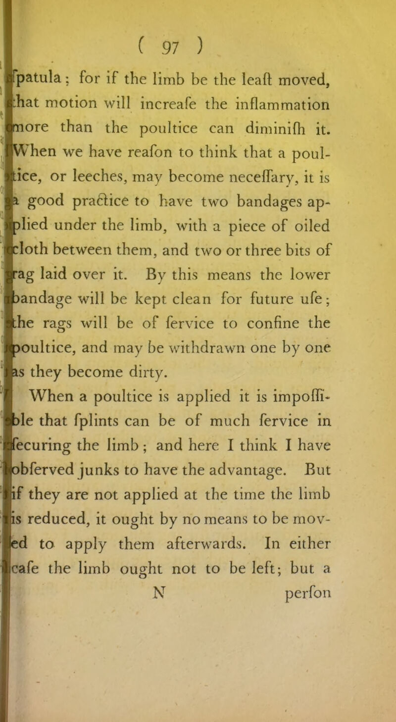 patula; for if the limb be the lead moved, hat motion will increafe the inflammation ore than the poultice can diminifh it. hen we have reafon to think that a poul- ice, or leeches, may become neceflary, it is good practice to have two bandages ap- lied under the limb, with a piece of oiled loth between them, and two or three bits of ag laid over it. By this means the lower andage will be kept clean for future ufe; he rags will be of fervice to confine the ultice, and may be withdrawn one by one s they become dirty. When a poultice is applied it is impolit- ic that fplints can be of much fervice in ecuring the limb; and here I think I have bferved junks to have the advantage. But f they are not applied at the time the limb s reduced, it ought by no means to be mov- d to apply them afterwards. In either cafe the limb ou^ht not to be left; but a N perfon