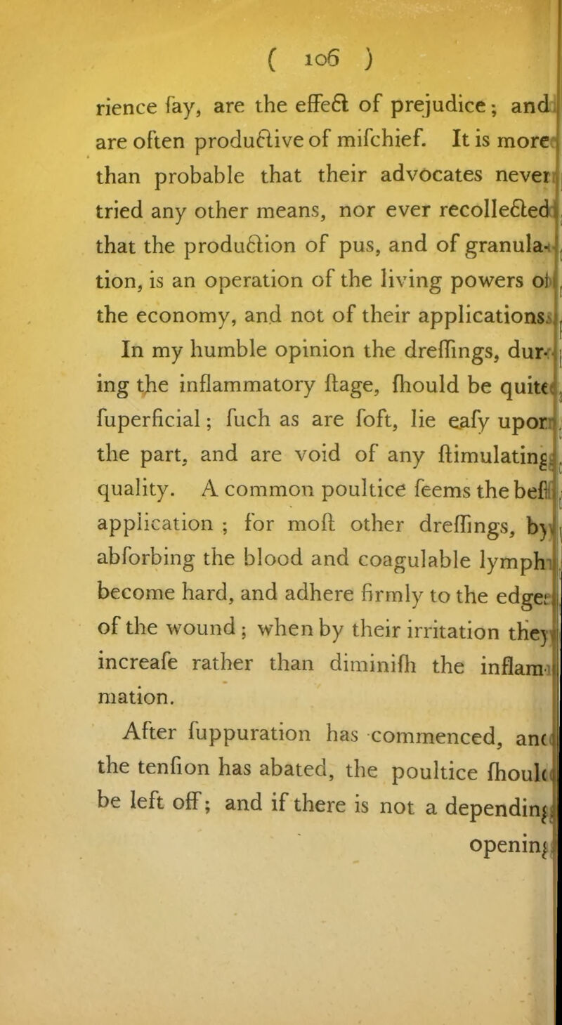 rience fay, are the effeft: of prejudice; and are often produclive of mifchief. It is more than probable that their advocates never tried any other means, nor ever recolledled that the produftion of pus, and of granular tion, is an operation of the living powers oj the economy, and not of their applications. . In my humble opinion the dreflings, dur- ; ing the inflammatory ftage, fhould be quite fuperficial; fuch as are foft, lie eafy upor the part, and are void of any ftimulating. quality. A common poultice feems the befl . application ; for mod other dreffings, b) « abforbing the blood and coagulable lymph become hard, and adhere firmly to the edge; of the wound ; when by their irritation the) increafe rather than diminifh the inflam mation. After fuppuration has commenced, an« the tenfion has abated, the poultice fhoulq be left off; and if there is not a depending opening