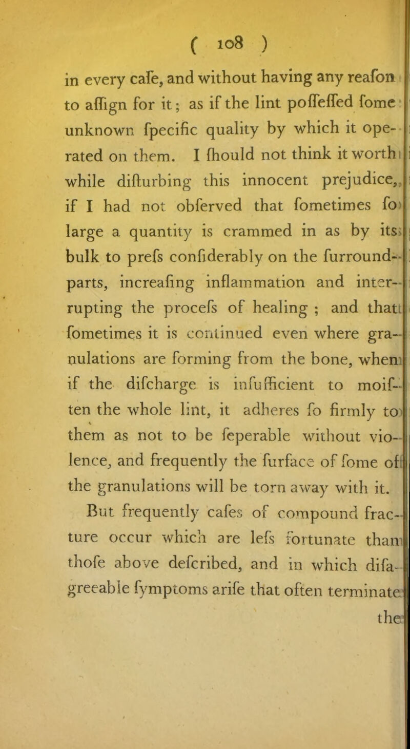 in every cafe, and without having any reafon to aflign for it; as if the lint pofleffed fome unknown fpecific quality by which it ope- rated on them. I fhould not think it worth while difturbing this innocent prejudice,, if I had not obferved that fometimes fo large a quantity is crammed in as by its> ; bulk to prefs confiderably on the furround- parts, increafing inflammation and inter- rupting the procefs of healing ; and thati fometimes it is continued even where gra-1 nulations are forming from the bone, when if the difcharge is infufficient to moif- ten the whole lint, it adheres fo firmly to^ % them as not to be feperable without vio- lence, and frequently the furface of fome of the granulations will be torn away with it. But frequently cafes of compound frac- ture occur which are lefs fortunate tham thofe above defcribed, and in which difa- greeable fymptoms arife that often terminate1