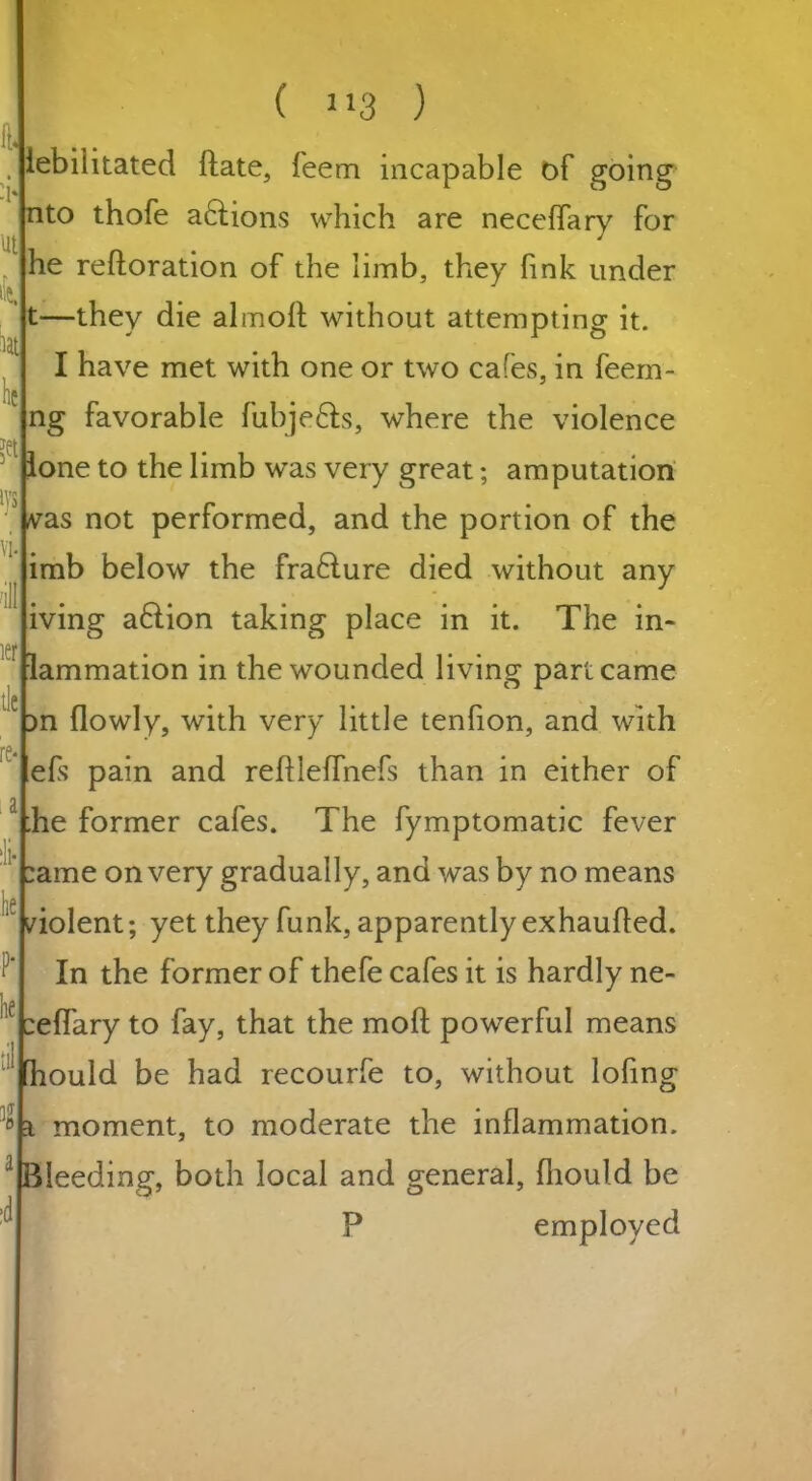tj lit w tat lie ?et l}'$ vi. ill ier tie re i i :li- lie P- he til l a :d ( J13 ) lebiiitated (late, feem incapable of going nto thofe actions which are necefTary for he reftoration of the limb, they fink under —they die almoft without attempting it. I have met with one or two cafes, in feem- ng favorable fubje&s, where the violence lone to the limb was very great; amputation vas not performed, and the portion of the imb below the fra£lure died without any iving a&ion taking place in it. The in- lammation in the wounded living part came ^n (lowly, with very little tenfion, and with efs pain and reftleffnefs than in either of :he former cafes. The fymptomatic fever :ame on very gradually, and was by no means violent; yet they funk, apparently exhaufled. In the former of thefe cafes it is hardly ne- :e(Tary to fay, that the mod powerful means hould be had recourfe to, without lofing t moment, to moderate the inflammation. Bleeding, both local and general, fhould be P employed