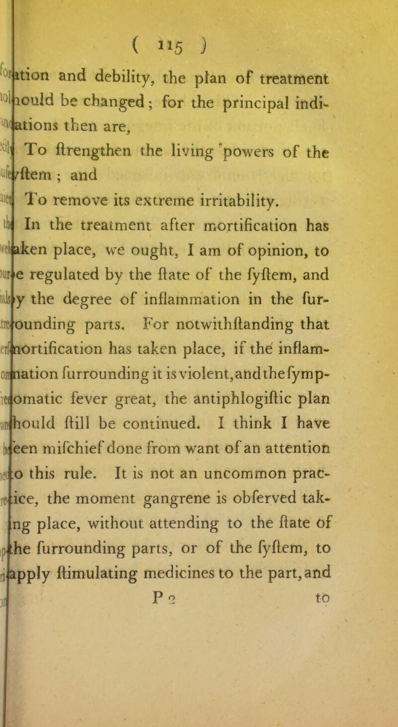 i\ till ( 115 ) ition and debility, the plan of treatment tould be changed; for the principal indi- ^ ations then are. To ftrengthen the living powers of the ejrftem ; and To remove its extreme irritability. In the treatment after mortification has ei aken place, we ought, I am of opinion, to w e regulated by the flate of the fyftem, and y the degree of inflammation in the fur- ounding parts. For notwithflanding that ortification has taken place, if the inflam- onination furrounding it is violent,and thefymp- eJomatic fever great, the antiphlogiftic plan Should (fill be continued. I think I have lrieen mifehief done from want of an attention ie(j:o this rule. It is not an uncommon prac- ice, the moment gangrene is obferved tak- ng place, without attending to the ftate of ,j.he furrounding parts, or of the fyftem, to ftapply ftimulating medicines to the part, and