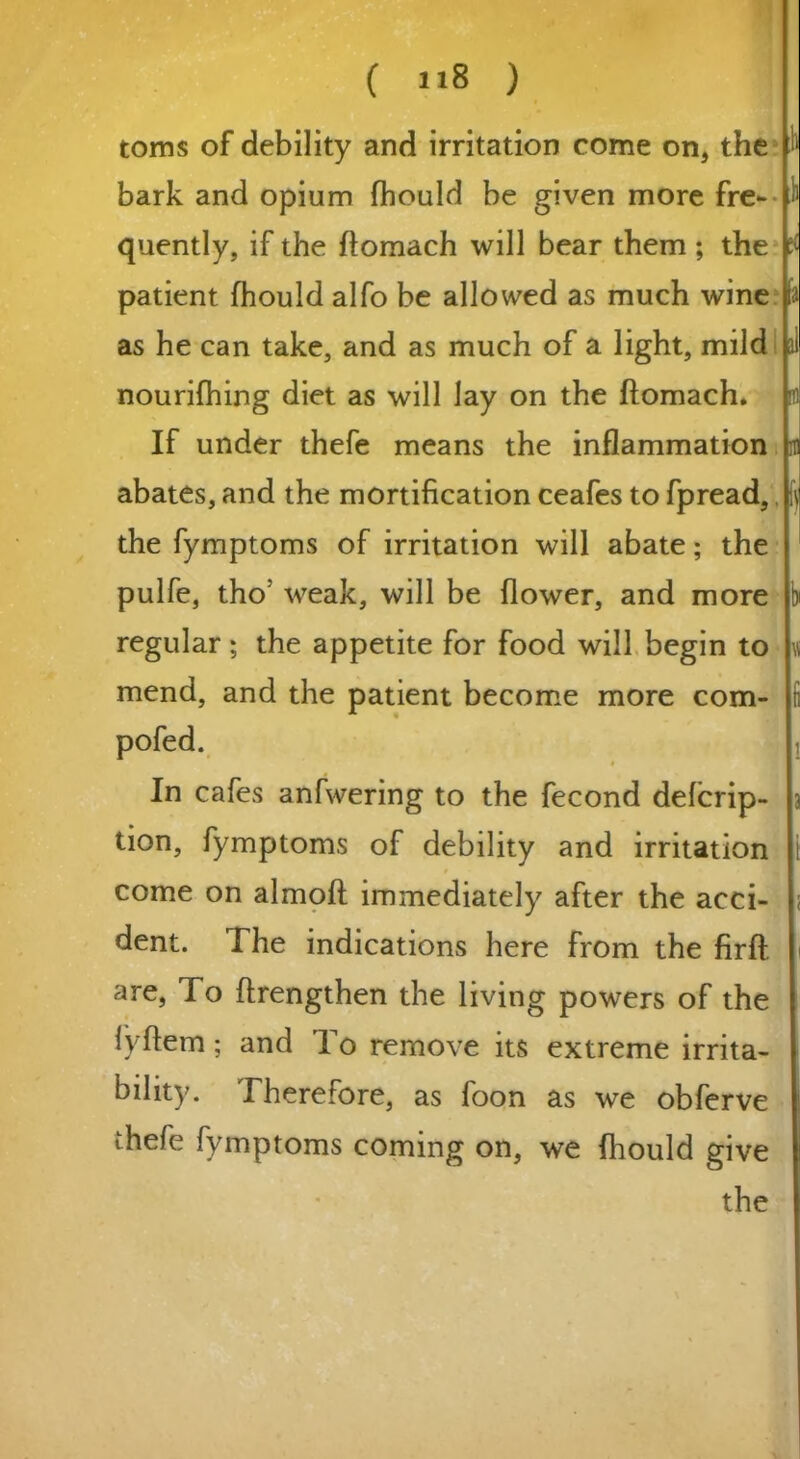 toms of debility and irritation come on, the bark and opium fhould be given more fre- quently, if the ftomach will bear them ; the patient fhould alfo be allowed as much wine as he can take, and as much of a light, mild nourifhing diet as will lay on the ftomach. If under thefe means the inflammation abates, and the mortification ceafes to fpread, the fymptoms of irritation will abate; the pulfe, tho; weak, will be flower, and more regular ; the appetite for food will begin to mend, and the patient become more com- pofed. i .!> r ; v, In cafes anfwering to the fecond defcrip- tion, fymptoms of debility and irritation come on almoft immediately after the acci- ; dent. The indications here from the firft. i are, To ftrengthen the living powers of the lyftem; and To remove its extreme irrita- bility. Therefore, as foon as we obferve thefe fymptoms coming on, we fhould give the