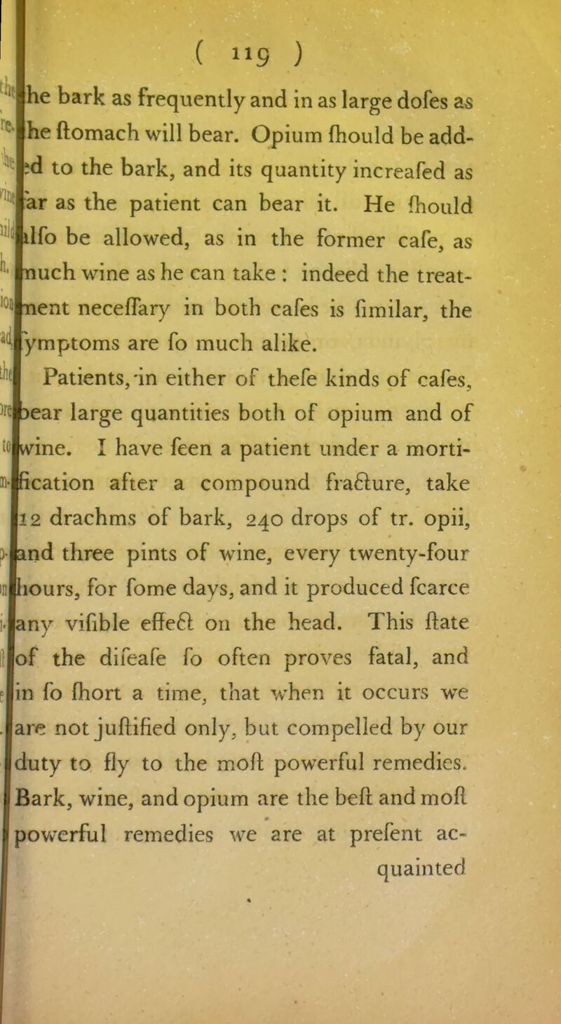 he bark as frequently and in as large dofes as he ftomach will bear. Opium fhould be add- id to the bark, and its quantity increafed as ar as the patient can bear it. He fhould dfo be allowed, as in the former cafe, as nuch wine as he can take : indeed the treat- 10Jnent neceffary in both cafes is fimilar, the ymptoms are fo much alike. Patients,'in either of thefe kinds of cafes, ear large quantities both of opium and of tolwine. I have feen a patient under a morti- ^•Ihcation after a compound frafture, take 12 drachms of bark, 240 drops of tr. opii, j land three pints of wine, every twenty-four mlhours, for fome days, and it produced fcarce ny vifible effeft on the head. This ftate lof the difeafe fo often proves fatal, and Jin fo fhort a time, that when it occurs we lare not juftified only, but compelled by our duty to fly to the moll powerful remedies. Bark, wine, and opium are the beft and mod powerful remedies we are at prefent ac- quainted