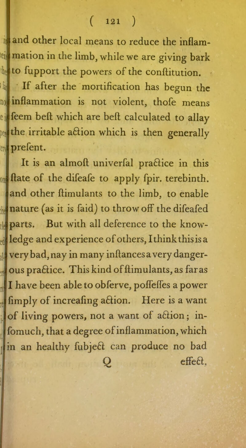 >ei and other local means to reduce the inflam- mation in the limb, while we are giving bark lie to lupport the powers of the conftitution. If after the mortification has begun the no| inflammation is not violent, thofe means feem beft which are beft calculated to allay the irritable aflion which is then generally prefent. It is an almofl univerfal pra&ice in this Hate of the difeafe to apply fpir. terebinth, and other ftimulants to the limb, to enable ^nature (as it is faid) to throw off the difeafed parts. But with all deference to the know- ledge and experience of others, I think this is a | very bad, nay in many inftancesavery danger- ous praftice. This kind of ftimulants, as far as .01 have been able to obferve, pofleftes a power (imply of increafing aftion. Here is a want | of living powers, not a want of a6iion; in- . fomuch, that a degree of inflammation, which rlin an healthy fubjeft can produce no bad O effea.