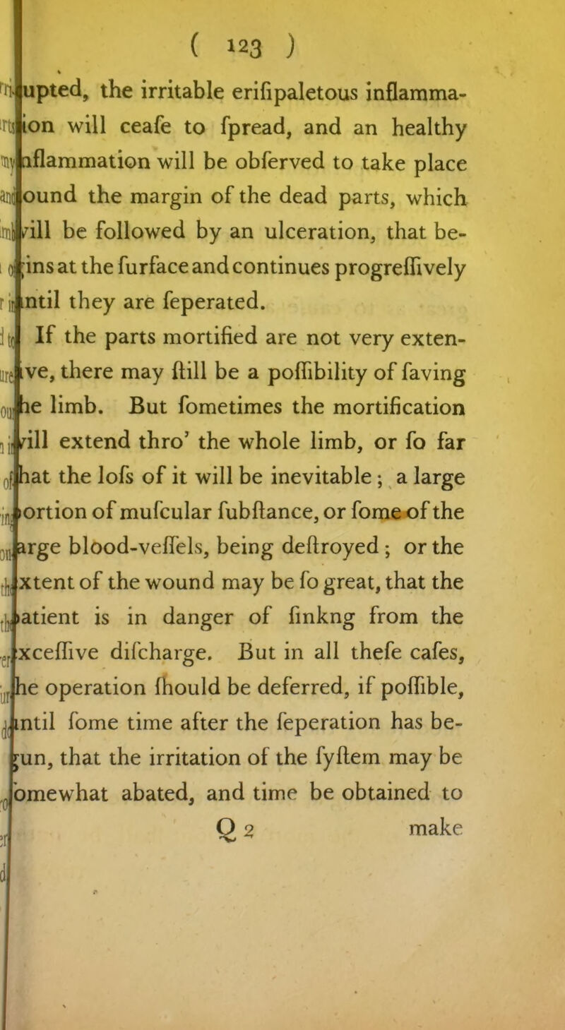 rii irtj aiv Oil] ( !23 ) % upted, the irritable erifipaletous inflamma- ion will ceafe to fpread, and an healthy nflammation will be obferved to take place and ound the margin of the dead parts, which .mi /ill be followed by an ulceration, that be- ;ins at the furface and continues progrelfively rii) ntil they are feperated. If the parts mortified are not very exten- ve, there may (till be a pofiibility of faving te limb. But fometimes the mortification dll extend thro5 the whole limb, or fo far at the lofs of it will be inevitable ; a large portion of mufcular fubftance, or fome of the .Jarge blood-velfels, being deftroyed ; or the xtent of the wound may be fo great, that the atient is in danger of finkng from the .fXceffive difcharge. But in all thefe cafes, e operation fhould be deferred, if polfible, Jmtil fome time after the feperation has be- un, that the irritation of the fyftem may be Jomewhat abated, and time be obtained to Q 2 make d