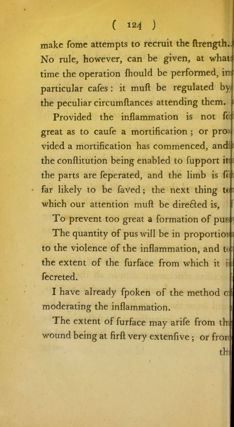 r make fome attempts to recruit the ftrength.. No rule, however, can be given, at what time the operation fhould be performed, in particular cafes: it muft be regulated b) % the peculiar circumftances attending them. Provided the inflammation is not fc great as to caufe a mortification ; or pro> vided a mortification has commenced, and; the conftitution being enabled to fupport itt c the parts are feperated, and the limb is f« 1 • far likely to be faVed; the next thing to r which our attention muft be direfted is. To prevent too great a formation of pusM The quantity of pus will be in proportio> n to the violence of the inflammation, and to :< the extent of the furface from which it i i fecreted. i I have already fpoken of the method cc i moderating the inflammation. The extent of furface may arife from thi wound being at firft very extenfive ; or fror