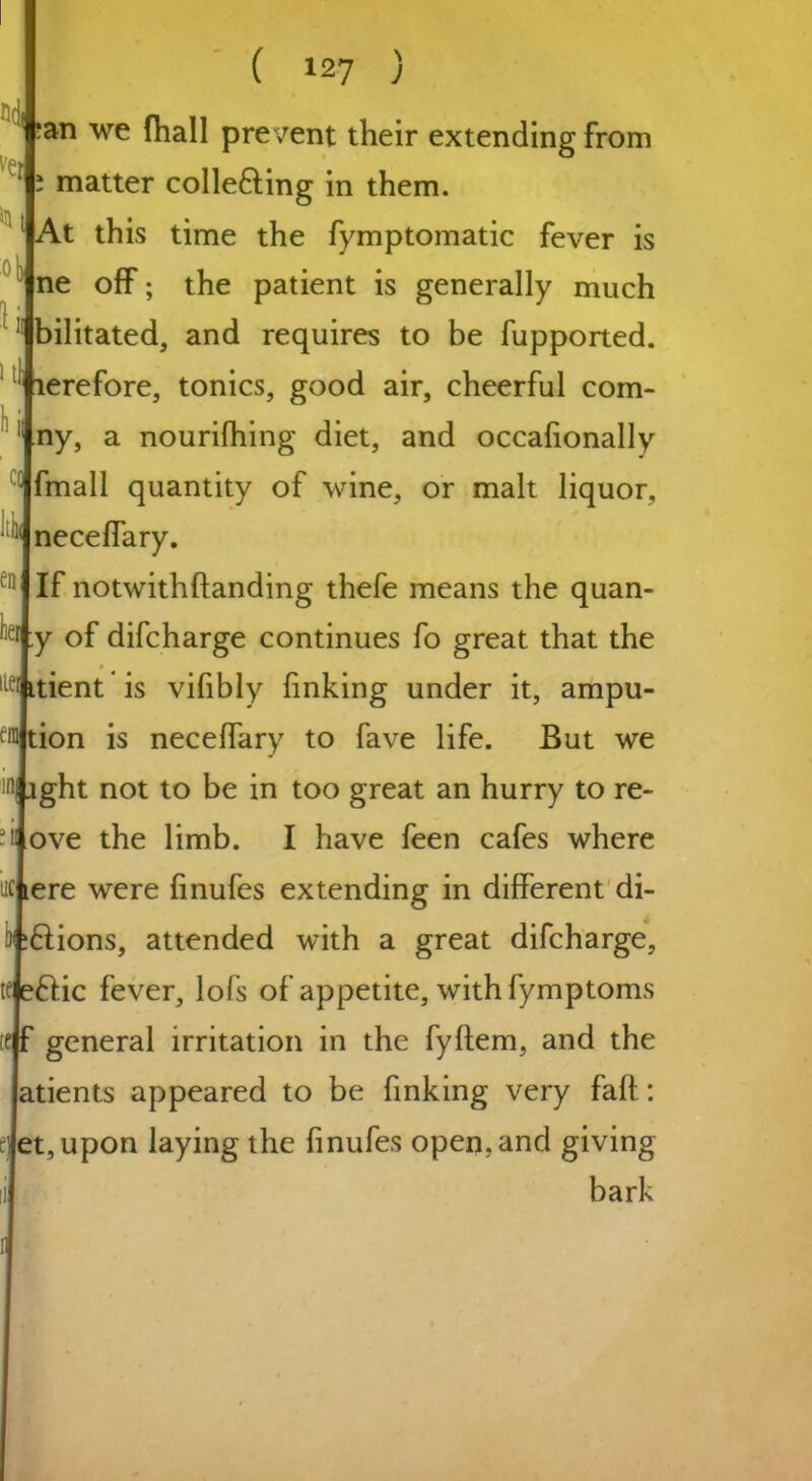 an we fhall prevent their extending from i matter colle&ing in them. At this time the fymptomatic fever is ne off; the patient is generally much bilitated, and requires to be fupported. terefore, tonics, good air, cheerful com- ny, a nourifhing diet, and occalionally fmall quantity of wine, or malt liquor, neceffary. If notwithflanding thefe means the quan- y of difcharge continues fo great that the $ itient is vifibly finking under it, ampu- tion is necelfary to fave life. But we ght not to be in too great an hurry to re- ove the limb. I have feen cafes where ;£lions, attended with a great difcharge, te eftic fever, lofs of appetite, with fymptoms tejf general irritation in the fyftem, and the atients appeared to be finking very faff: et, upon laying the finufes open,and giving bark He K Hi 0 1 I h cm Itin en her He era in