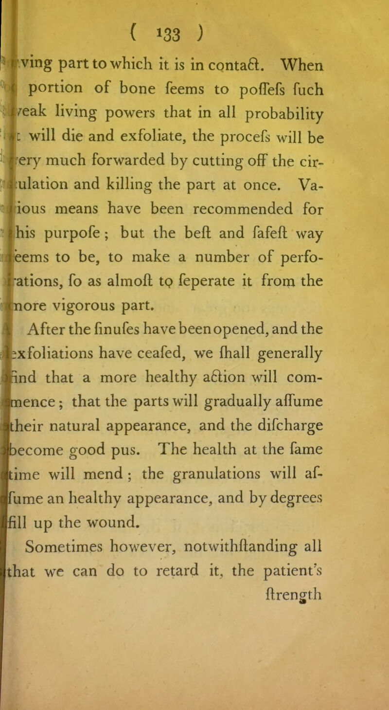 ving part to which it is in contaft. When portion of bone feems to pofTefs fuch ^eak living powers that in all probability i will die and exfoliate, the procefs will be ery much forwarded by cutting off the em- ulation and killing the part at once. Va- ious means have been recommended for his purpofe; but the beft and fafeft way ems to be, to make a number of perfo- ations, fo as almofl tq feperate it from the ore vigorous part. After the finufes have been opened, and the xfoliations have ceafed, we fhall generally nd that a more healthy a£lion will com- ence ; that the parts will gradually affume heir natural appearance, and the difeharge ecome good pus. The health at the fame ime will mend ; the granulations will af- ume an healthy appearance, and by degrees 11 up the wound. Sometimes however, notwithftanding all that we can do to retard it, the patient’s ffrength